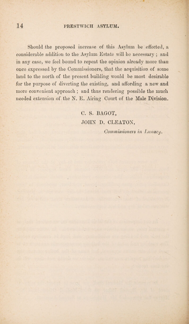 Should the proposed increase of this Asylum be effected, a considerable addition to the Asylum Estate will be necessary ; and in any case, we feel bound to repeat the opinion already more than once expressed by the Commissioners, that the acquisition of some land to the north of the present building would be most desirable for the purpose of diverting the existing, and affording a new and more convenient approach ; and thus rendering possible the much needed extension of the N. E. Airing Court of the Male Division. C. S. BAGOT, JOHN D. CLEATON, Commissioners in Lunacy,