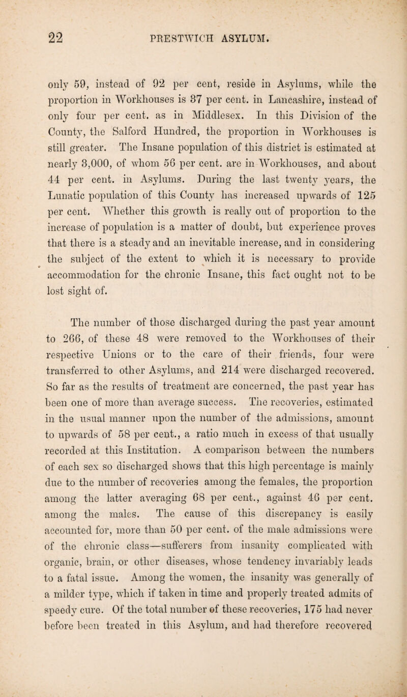 only 59, instead of 92 per cent, reside in Asylums, while the proportion in Workhouses is 87 per cent, in Lancashire, instead of only four per cent, as in Middlesex. In this Division of the County, the Salford Hundred, the proportion in Workhouses is still greater. The Insane population of this district is estimated at nearly 3,000, of whom 56 per cent, are in Workhouses, and about 44 per cent, in Asylums. During the last twenty years, the Lunatic population of this County has increased upwards of 125 per cent. Whether this growth is really out of proportion to the increase of population is a matter of doubt, but experience proves that there is a steady and an inevitable increase, and in considering the subject of the extent to which it is necessary to provide accommodation for the chronic Insane, this fact ought not to be lost sight of. The number of those discharged during the past year amount to 266, of these 48 were removed to the Workhouses of their respective Unions or to the care of their friends, four were transferred to other Asylums, and 214 were discharged recovered. So far as the results of treatment are concerned, the past year has been one of more than average success. The recoveries, estimated in the usual manner upon the number of the admissions, amount to upwards of 58 per cent., a ratio much in excess of that usually recorded at this Institution. A comparison between the numbers of each sex so discharged shows that this high percentage is mainly due to the number of recoveries among the females, the proportion among the latter averaging 68 per cent., against 46 per cent, among the males. The cause of this discrepancy is easily accounted for, more than 50 per cent, of the male admissions were of the chronic class—sufferers from insanity complicated with organic, brain, or other diseases, whose tendency invariably leads to a fatal issue. Among the women, the insanity was generally of a milder type, which if taken in time and properly treated admits of speedy cure. Of the total number of these recoveries, 175 had never before been treated in this Asylum, and had therefore recovered