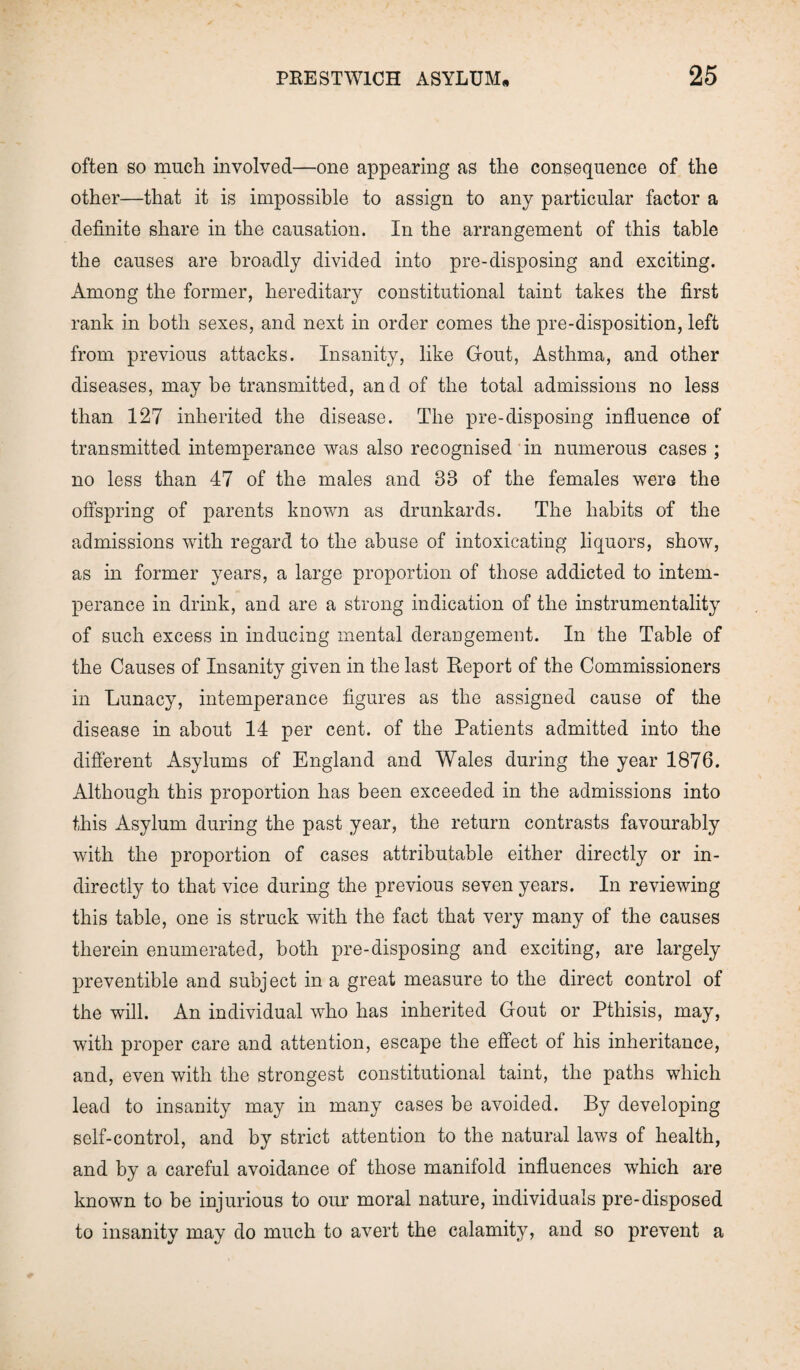 often so much involved—one appearing as the consequence of the other—that it is impossible to assign to any particular factor a definite share in the causation. In the arrangement of this table the causes are broadly divided into pre-disposing and exciting. Among the former, hereditary constitutional taint takes the first rank in both sexes, and next in order comes the pre-disposition, left from previous attacks. Insanity, like Gout, Asthma, and other diseases, may be transmitted, and of the total admissions no less than 127 inherited the disease. The pre-disposing influence of transmitted intemperance was also recognised in numerous cases ; no less than 47 of the males and 33 of the females were the offspring of parents known as drunkards. The habits of the admissions with regard to the abuse of intoxicating liquors, show, as in former years, a large proportion of those addicted to intem¬ perance in drink, and are a strong indication of the instrumentality of such excess in inducing mental derangement. In the Table of the Causes of Insanity given in the last Report of the Commissioners in Lunacy, intemperance figures as the assigned cause of the disease in about 14 per cent, of the Patients admitted into the different Asylums of England and Wales during the year 1876. Although this proportion has been exceeded in the admissions into this Asylum during the past year, the return contrasts favourably with the proportion of cases attributable either directly or in¬ directly to that vice during the previous seven years. In reviewing this table, one is struck with the fact that very many of the causes therein enumerated, both pre-disposing and exciting, are largely preventible and subject in a great measure to the direct control of the will. An individual who has inherited Gout or Pthisis, may, with proper care and attention, escape the effect of his inheritance, and, even with the strongest constitutional taint, the paths which lead to insanity may in many cases be avoided. By developing self-control, and by strict attention to the natural laws of health, and by a careful avoidance of those manifold influences which are known to be injurious to our moral nature, individuals pre-disposed to insanity may do much to avert the calamity, and so prevent a