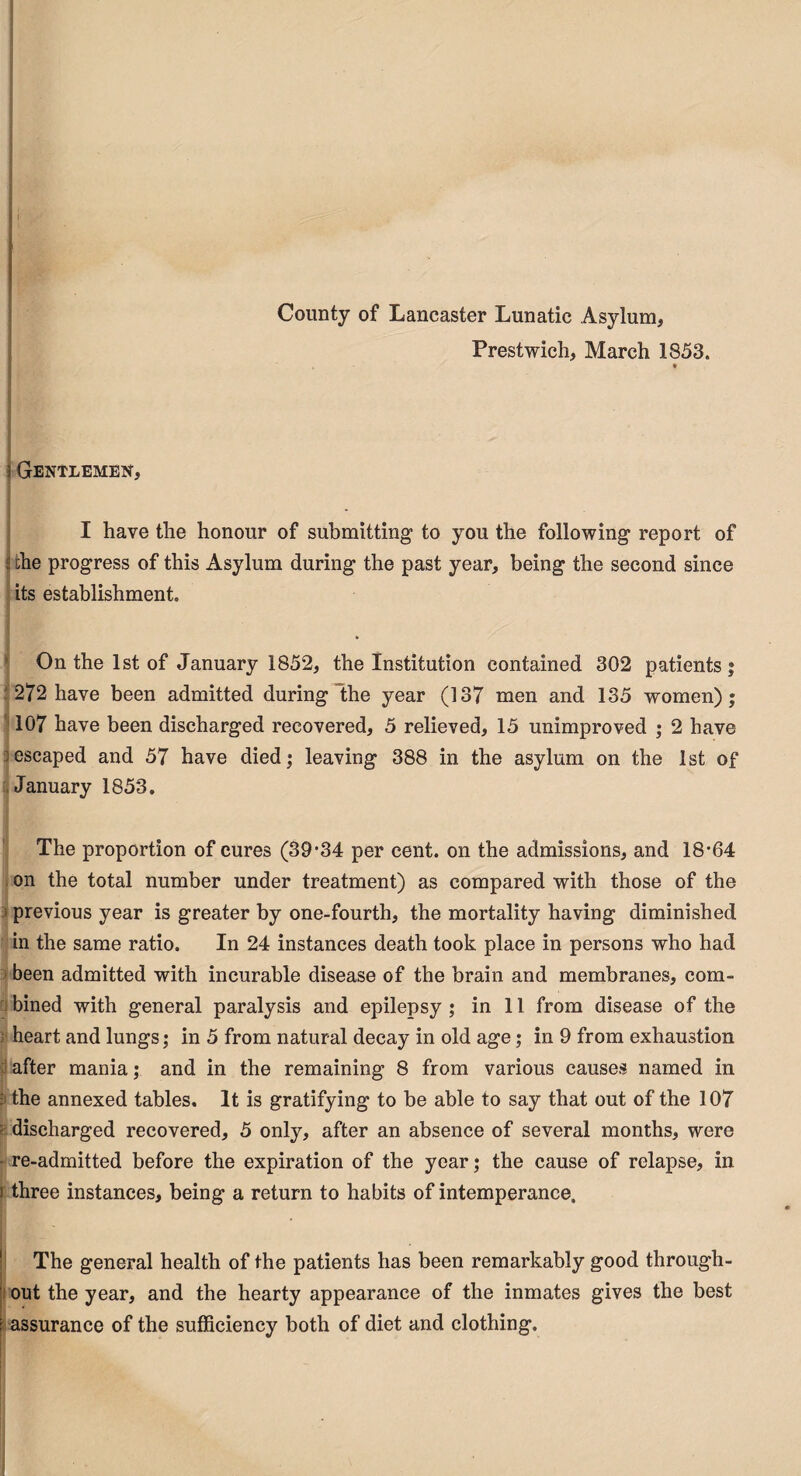 County of Lancaster Lunatic Asylum, Prestwich, March 1853. t Gentlemen, I have the honour of submitting to you the following report of the progress of this Asylum during the past year, being the second since its establishment. ] On the 1st of January 1852, the Institution contained 302 patients; :272 have been admitted during “the year (137 men and 135 women); 107 have been discharged recovered, 5 relieved, 15 unimproved ; 2 have ;escaped and 57 have died; leaving 388 in the asylum on the 1st of January 1853. The proportion of cures (39-34 per cent, on the admissions, and 18-64 on the total number under treatment) as compared with those of the previous year is greater by one-fourth, the mortality having diminished in the same ratio. In 24 instances death took place in persons who had been admitted with incurable disease of the brain and membranes, com¬ bined with general paralysis and epilepsy ; in 11 from disease of the heart and lungs; in 5 from natural decay in old age; in 9 from exhaustion after mania; and in the remaining 8 from various causes named in : the annexed tables. It is gratifying to be able to say that out of the 107 : discharged recovered, 5 only, after an absence of several months, were • re-admitted before the expiration of the year; the cause of relapse, in i three instances, being a return to habits of intemperance. The general health of the patients has been remarkably good through¬ out the year, and the hearty appearance of the inmates gives the best assurance of the sufficiency both of diet and clothing.