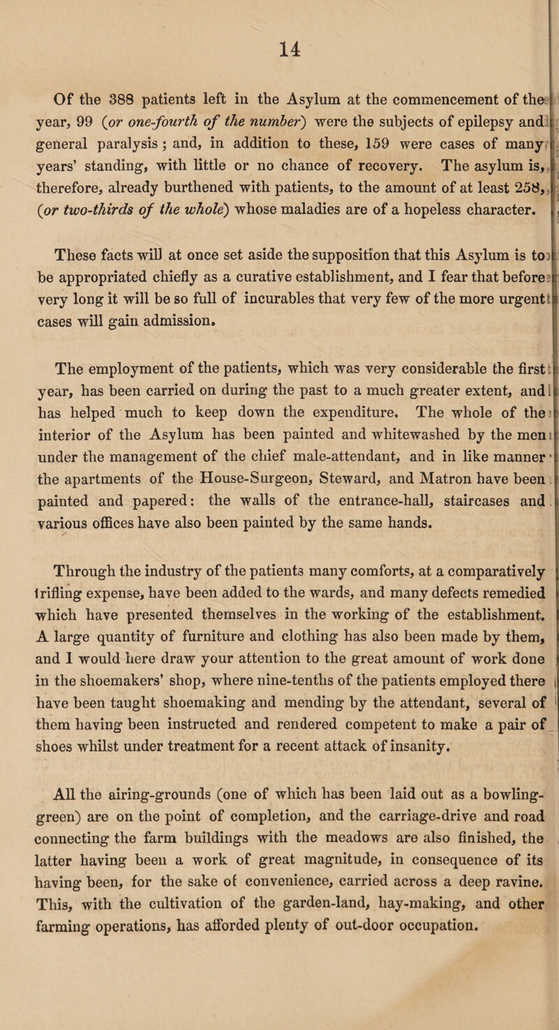 Of the 388 patients left in the Asylum at the commencement of the year, 99 (or one-fourth of the number) were the subjects of epilepsy and general paralysis ; and, in addition to these, 159 were cases of many years’ standing, with little or no chance of recovery. The asylum is, therefore, already burthened with patients, to the amount of at least 258, (or two-thirds of the whole') whose maladies are of a hopeless character. These facts will at once set aside the supposition that this Asylum is to be appropriated chiefly as a curative establishment, and I fear that before very long it will be so full of incurables that very few of the more urgent; cases will gain admission. The employment of the patients, which was very considerable the first year, has been carried on during the past to a much greater extent, andi has helped much to keep down the expenditure. The whole of the interior of the Asylum has been painted and whitewashed by the men under the management of the chief male-attendant, and in like manner • the apartments of the House-Surgeon, Steward, and Matron have been painted and papered: the walls of the entrance-hall, staircases and various offices have also been painted by the same hands. Through the industry of the patients many comforts, at a comparatively 1 rifling expense, have been added to the wards, and many defects remedied which have presented themselves in the working of the establishment. A large quantity of furniture and clothing has also been made by them, and 1 would here draw your attention to the great amount of work done in the shoemakers’ shop, where nine-tenths of the patients employed there i have been taught shoemaking and mending by the attendant, several of them having been instructed and rendered competent to make a pair of shoes whilst under treatment for a recent attack of insanity. All the airing-grounds (one of which has been laid out as a bowling- green) are on the point of completion, and the carriage-drive and road connecting the farm buildings with the meadows are also finished, the latter having been a work of great magnitude, in consequence of its having been, for the sake of convenience, carried across a deep ravine. This, with the cultivation of the garden-land, hay-making, and other farming operations, has afforded plenty of out-door occupation.
