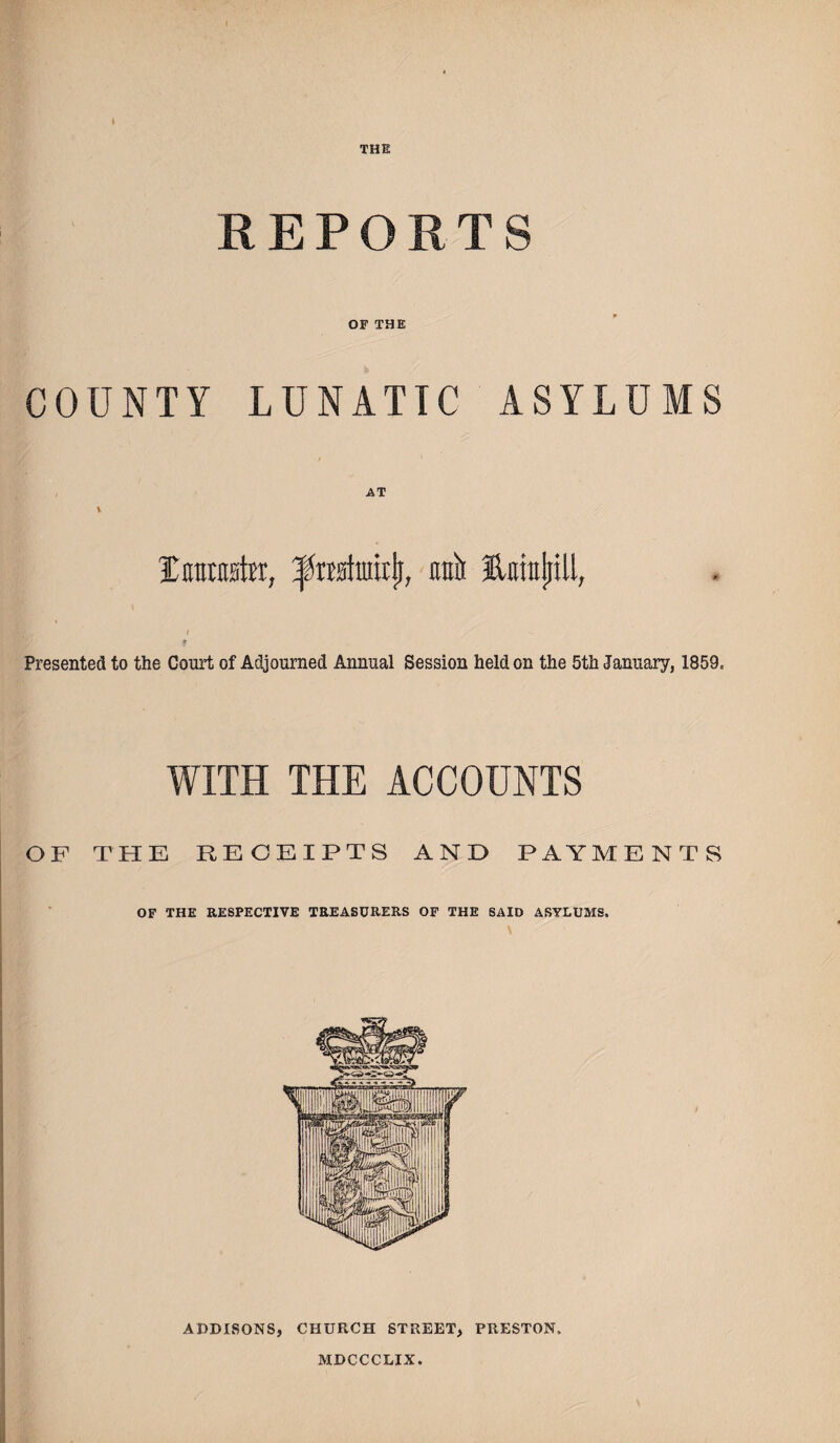 THE REPORTS OF THE COUNTY LUNATIC ASYLUMS Imratw, rriI Ettrajiill, I * Presented to the Court of Adjourned Annual Session held on the 5th January, 1859. WITH THE ACCOUNTS OF THE RECEIPTS AND PAYMENTS OF THE RESPECTIVE TREASURERS OF THE SAID ASYLUMS. ADDISONS, CHURCH STREET, PRESTON. MDCCCLIX.