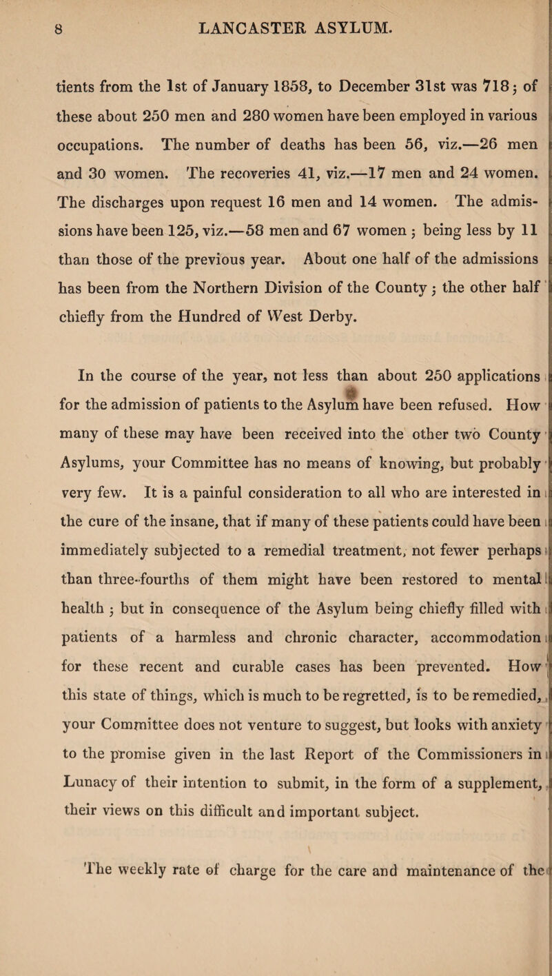 tients from the 1st of January 1858, to December 31st was 718 3 of these about 250 men and 280 women have been employed in various occupations. The number of deaths has been 56, viz.—26 men and 30 women. The recoveries 41, viz.—17 men and 24 women. The discharges upon request 16 men and 14 women. The admis¬ sions have been 125, viz.—58 men and 67 women 3 being less by 11 than those of the previous year. About one half of the admissions has been from the Northern Division of the County 3 the other half chiefly from the Hundred of West Derby. In the course of the year, not less than about 250 applications $ for the admission of patients to the Asylum have been refused. How many of these may have been received into the other two County Asylums, your Committee has no means of knowing, but probably very few. It is a painful consideration to all who are interested in 1 * the cure of the insane, that if many of these patients could have been 1 immediately subjected to a remedial treatment, not fewer perhaps than three-fourths of them might have been restored to mental health 3 but in consequence of the Asylum being chiefly filled with 1 patients of a harmless and chronic character, accommodation 1 for these recent and curable cases has been prevented. How ’ this state of things, which is much to be regretted, is to be remedied, your Committee does not venture to suggest, but looks with anxiety to the promise given in the last Report of the Commissioners in Lunacy of their intention to submit, in the form of a supplement, their views on this difficult and important subject. The weekly rate of charge for the care and maintenance of the i