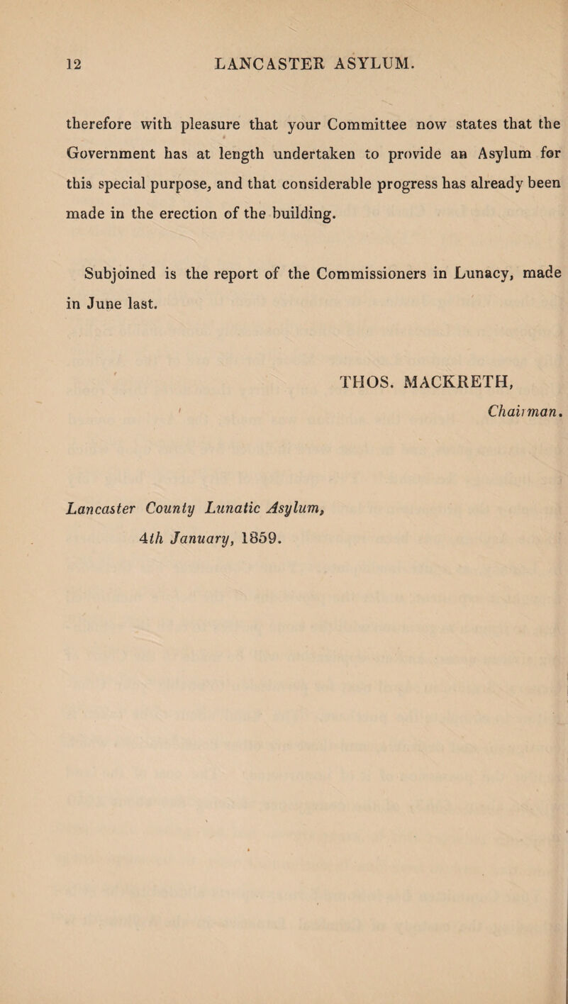 therefore with pleasure that your Committee now states that the Government has at length undertaken to provide an Asylum for this special purpose, and that considerable progress has already been made in the erection of the building. Subjoined is the report of the Commissioners in Lunacy, made in June last. THOS. MACKRETH, Chairman. Lancaster County Lunatic Asylum, 4th January, 1859.