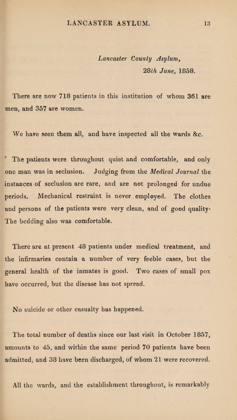 Lancaster County Asylum, 28th June, 1858. There are now 718 patients in this institution of whom 361 are men, and 357 are women. We have seen them all, and have inspected all the wards &c. The patients were throughout quiet and comfortable, and only one man was in seclusion. Judging from the Medical Journal the instances of seclusion are rare, and are not prolonged for undue periods. xMechanical restraint is never employed. The clothes and persons of the patients were very clean, and of good quality* The bedding also was comfortable. There are at present 48 patients under medical treatment, and the infirmaries contain a number of very feeble cases, but the general health of the inmates is good. Two cases of small pox have occurred, but the disease has not spread. No suicide or other casualty has happened. The total number of deaths since our last visit in October 1857, amounts to 45, and within the same period 70 patients have been admitted, and 38 have been discharged, of whom 21 were recovered. All the wards, and the establishment throughout, is remarkably