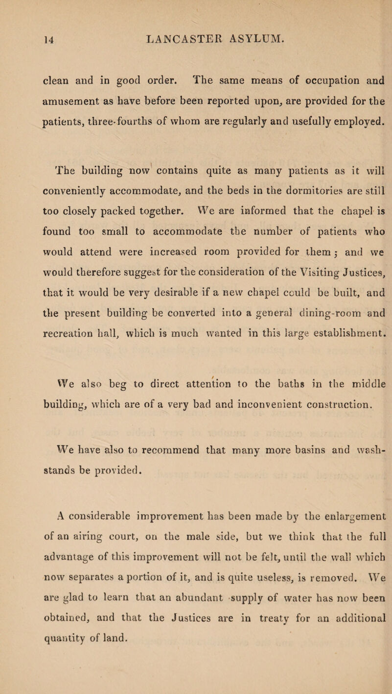 clean and in good order. The .same means of occupation and amusement as have before been reported upon,, are provided for the patients, three*fourths of whom are regularly and usefully employed. The building now contains quite as many patients as it will conveniently accommodate, and the beds in the dormitories are still too closely packed together. We are informed that the chapel is found too small to accommodate the number of patients who would attend were increased room provided for them 5 and we would therefore suggest for the consideration of the Visiting Justices, that it would be very desirable if a new chapel could be built, and the present building be converted into a general dining-room and recreation hall, which is much wanted in this large establishment. We also beg to direct attention to the baths in the middle building, which are of a very bad and inconvenient construction. We have also to recommend that many more basins and wash- stands be provided. A considerable improvement has been made by the enlargement of an airing court, on the male side, but we think that the full advantage of this improvement will not be felt, until the wall which now separates a portion of it, and is quite useless, is removed. We are glad to learn that an abundant -supply of water has now been obtained, and that the Justices are in treaty for an additional quantity of land.