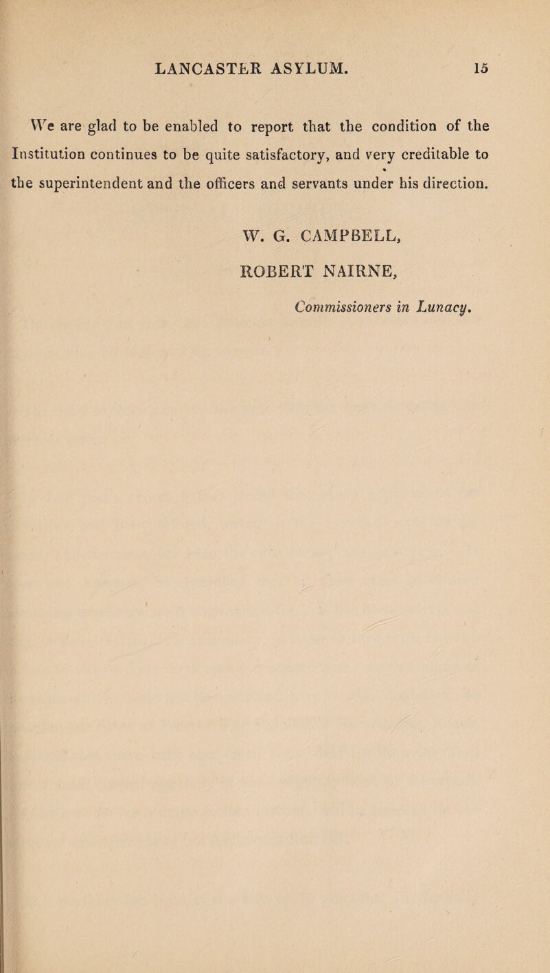 We are glad to be enabled to report that the condition of the Institution continues to be quite satisfactory, and very creditable to % the superintendent and the officers and servants under his direction. W. G. CAMPBELL, ROBERT NAIRNE, Commissioners in Lunacy.