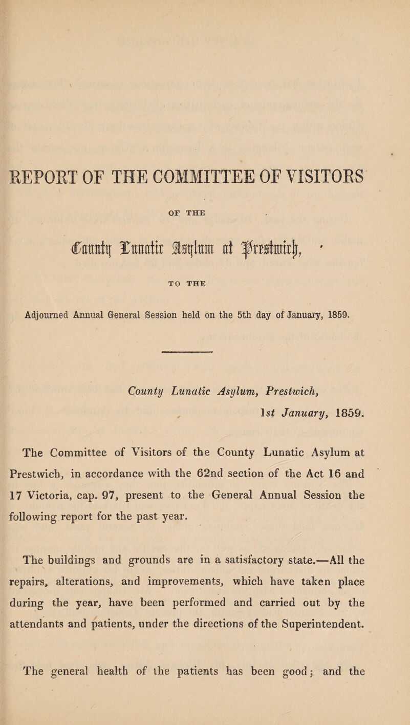 REPORT OF THE COMMITTEE OF VISITORS or THE Catrafaj Tiraotit Istjtem it! ■ TO THE Adjourned Annual General Session held on the 5th day of January, 1859, County Lunatic Asylum, Prestwich, 1st January, 1859. The Committee of Visitors of the County Lunatic Asylum at Prestwich, in accordance with the 62nd section of the Act 16 and 17 Victoria, cap, 97, present to the General Annual Session the following report for the past year. The buildings and grounds are in a satisfactory state.—-All the repairs, alterations, and improvements, which have taken place during the year, have been performed and carried out by the attendants and patients, under the directions of the Superintendent, The general health of the patients has been good and the