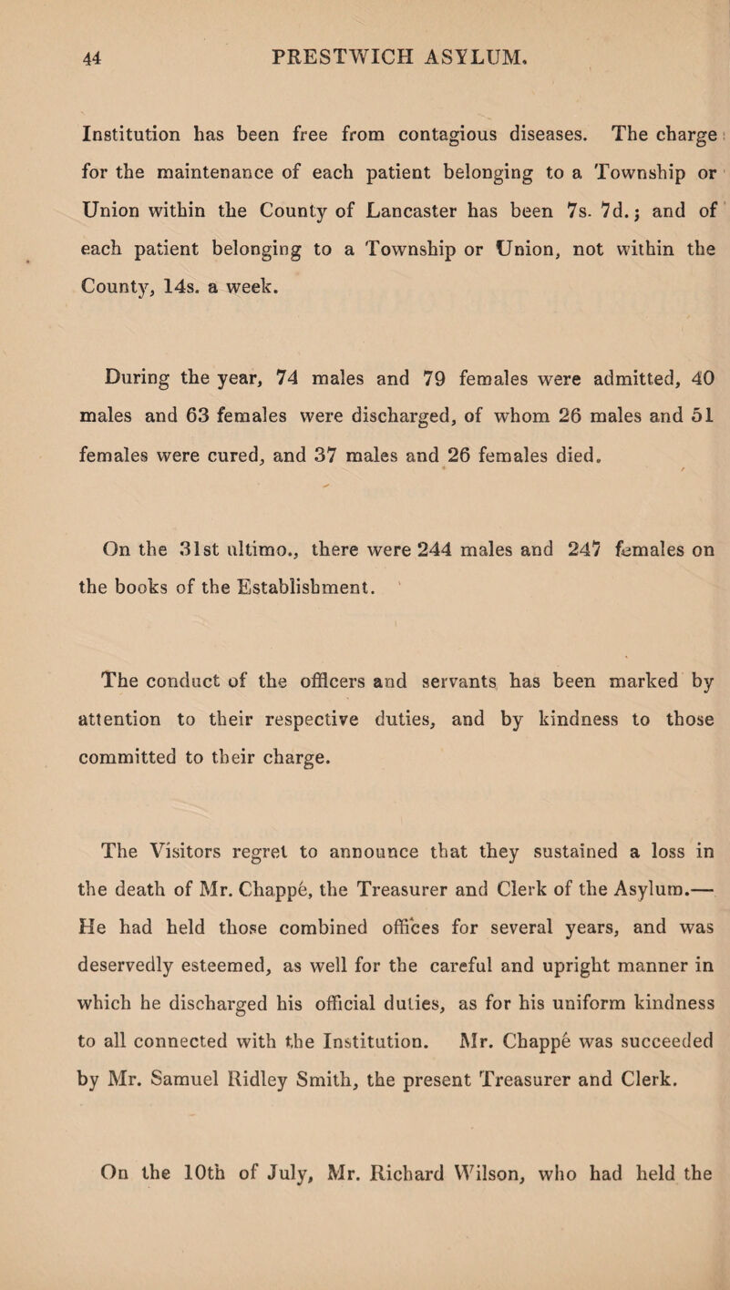 Institution has been free from contagious diseases. The charge for the maintenance of each patient belonging to a Township or Union within the County of Lancaster has been 7s. 7d.j and of each patient belonging to a Township or Union, not within the County, 14s. a week. During the year, 74 males and 79 females were admitted, 40 males and 63 females were discharged, of whom 26 males and 51 females were cured, and 37 males and 26 females died. On the 31st ultimo., there were 244 males and 247 females on the books of the Establishment. The conduct of the officers and servants has been marked by attention to their respective duties, and by kindness to those committed to their charge. The Visitors regret to announce that they sustained a loss in the death of Mr. Chappe, the Treasurer and Clerk of the Asylum.— He had held those combined offices for several years, and was deservedly esteemed, as well for the careful and upright manner in which he discharged his official duties, as for his uniform kindness to all connected with the Institution. Mr. Chappe was succeeded by Mr. Samuel Ridley Smith, the present Treasurer and Clerk. On the 10th of July, Mr. Richard Wilson, who had held the