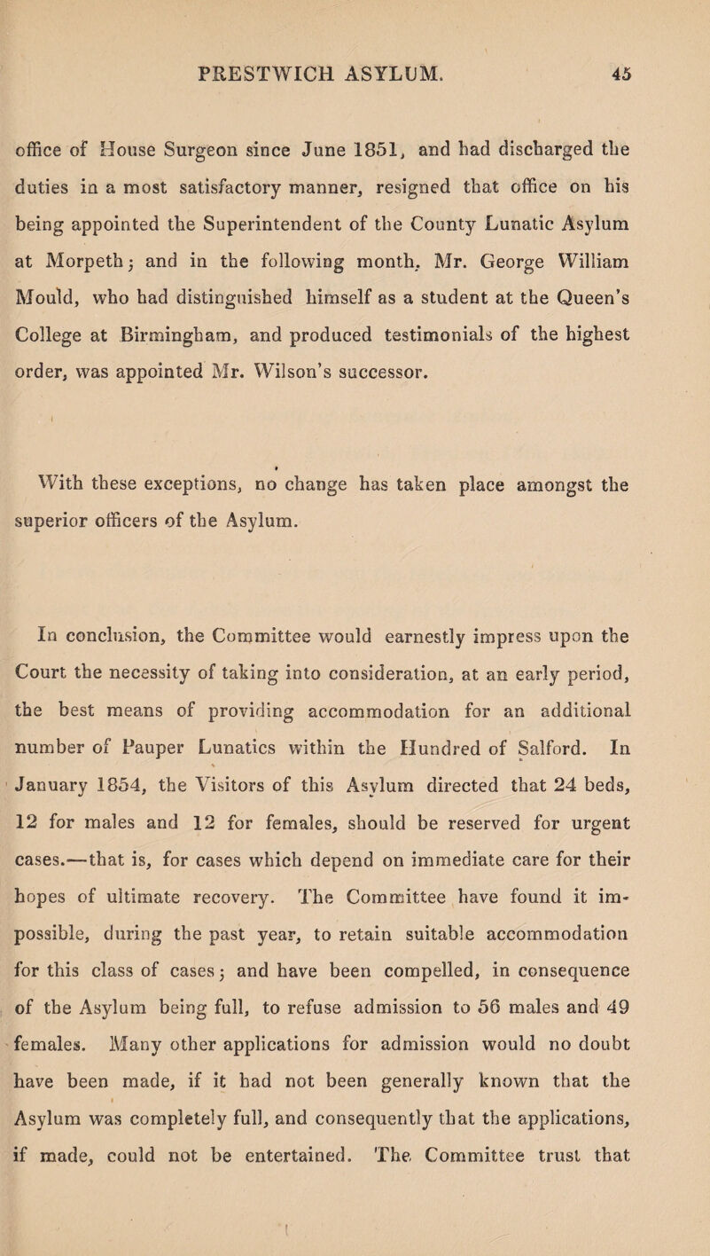 office of House Surgeon since June 1851, and had discharged the duties in a most satisfactory manner, resigned that office on his being appointed the Superintendent of the County Lunatic Asylum at Morpeth and in the following month, Mr. George William Mould, who had distinguished himself as a student at the Queen’s College at Birmingham, and produced testimonials of the highest order, was appointed Mr. Wilson’s successor. With these exceptions, no change has taken place amongst the superior officers of the Asylum. In conclusion, the Committee would earnestly impress upon the Court the necessity of taking into consideration, at an early period, the best means of providing accommodation for an additional number of Pauper Lunatics within the Hundred of Salford. In % January 1854, the Visitors of this Asylum directed that 24 beds, 12 for males and 12 for females, should be reserved for urgent cases.-—that is, for cases which depend on immediate care for their hopes of ultimate recovery. The Committee have found it im¬ possible, during the past year, to retain suitable accommodation for this class of cases 5 and have been compelled, inconsequence of the Asylum being full, to refuse admission to 56 males and 49 females. Many other applications for admission would no doubt have been made, if it had not been generally known that the Asylum was completely full, and consequently that the applications, if made, could not be entertained. The Committee trust that