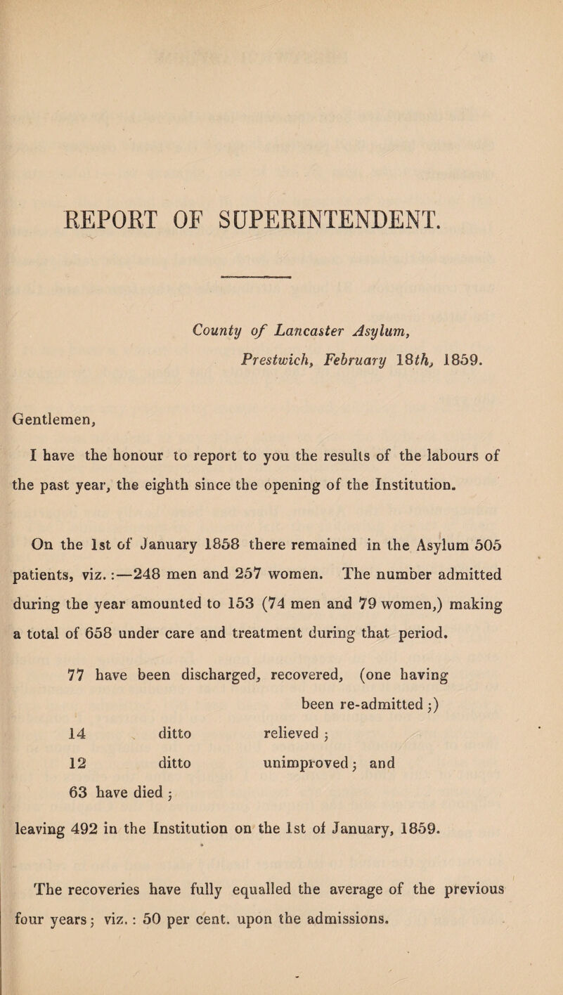 REPORT OF SUPERINTENDENT. County of Lancaster Asylum, Prestwick, February 18 th, 1859. Gentlemen, I have the honour to report to you the results of the labours of the past year, the eighth since the opening of the Institution. On the 1st of January 1858 there remained in the Asylum 505 patients, viz.:—248 men and 257 women. The number admitted during the year amounted to 153 (74 men and 79 women,) making a total of 658 under care and treatment during that period. 77 have been discharged, recovered, (one having been re-admitted ;) 14 ditto relieved ; 12 ditto unimproved; and 63 have died ; leaving 492 in the Institution on the 1st of January, 1859. The recoveries have fully equalled the average of the previous four years; viz.: 50 per cent, upon the admissions.