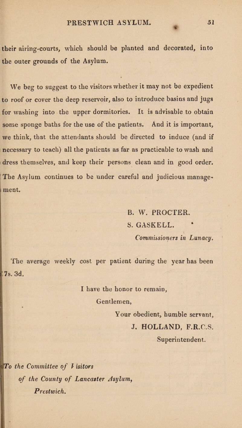 f their airing-courts, which should be planted and decorated, into the outer grounds of the Asylum. We beg to suggest to the visitors whether it may not be expedient to roof or cover the deep reservoir, also to introduce basins and jugs for washing into the upper dormitories. It is advisable to obtain some sponge baths for the use of the patients. And it is important, we think, that the attendants should be directed to induce (and if necessary to teach) all the patients as far as practicable to wash and dress themselves, and keep their persons clean and in good order. The Asylum continues to be under careful and judicious manage¬ ment. B. W. PROCTER. 8. GASKELL. Commissioners in Lunacy. The average weekly cost per patient during the year has been 7s, 3d, I have the honor to remain. Gentlemen, Your obedient, humble servant, J. HOLLAND, F.R.O.S. Superintendent. To the Committee of l isitors of the County of Lancaster Asylum, Prestwick.