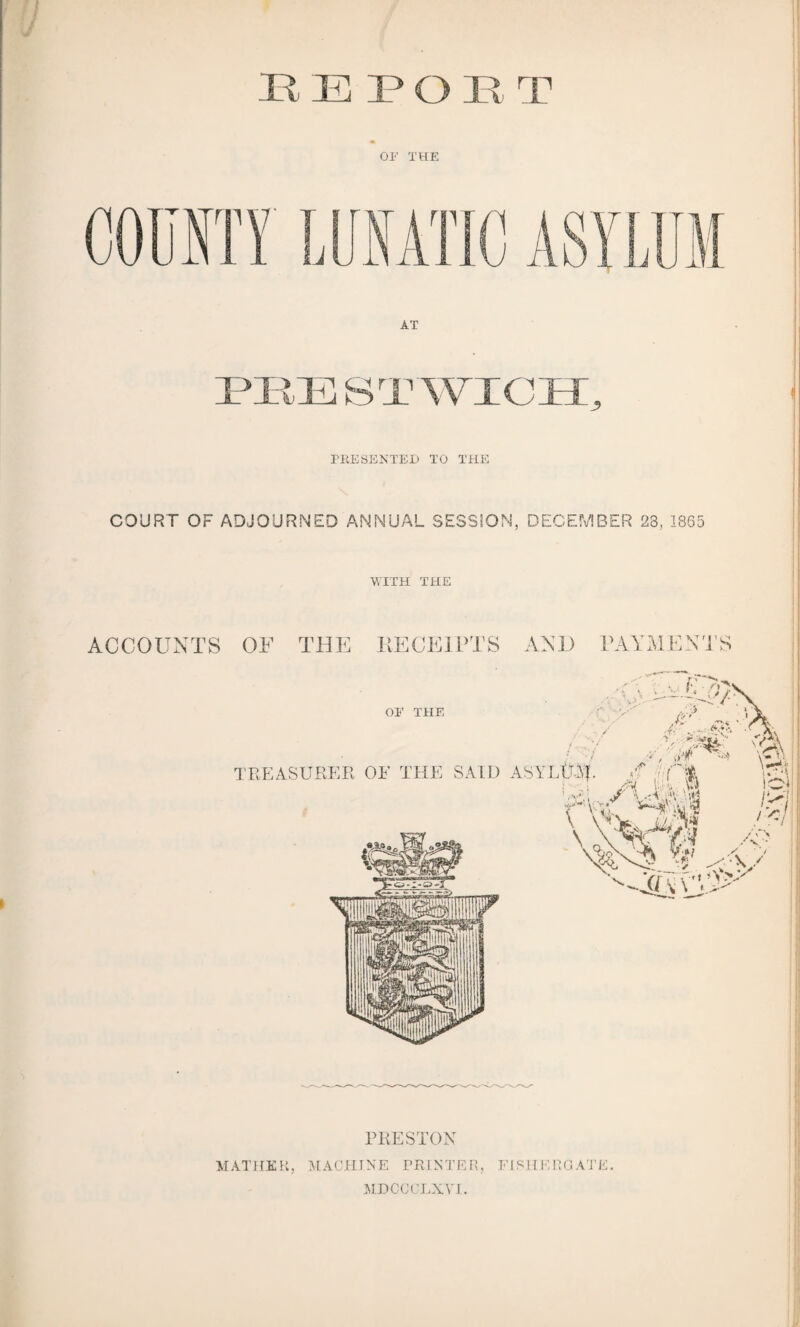 OF THE PRESENTED TO THE COURT OF ADJOURNED ANNUAL SESSION, DECEMBER 23, 1865 WITH THE ACCOUNTS OF THE RECEIPTS AND PAYMENTS OF THE ( / f TREASURER OF THE SAID ASYLtOf. / r V- ^.-vs # PKESTON MATHKK, MACHINE PRINTER, FISHERG ATE. MDCCCLXYI.