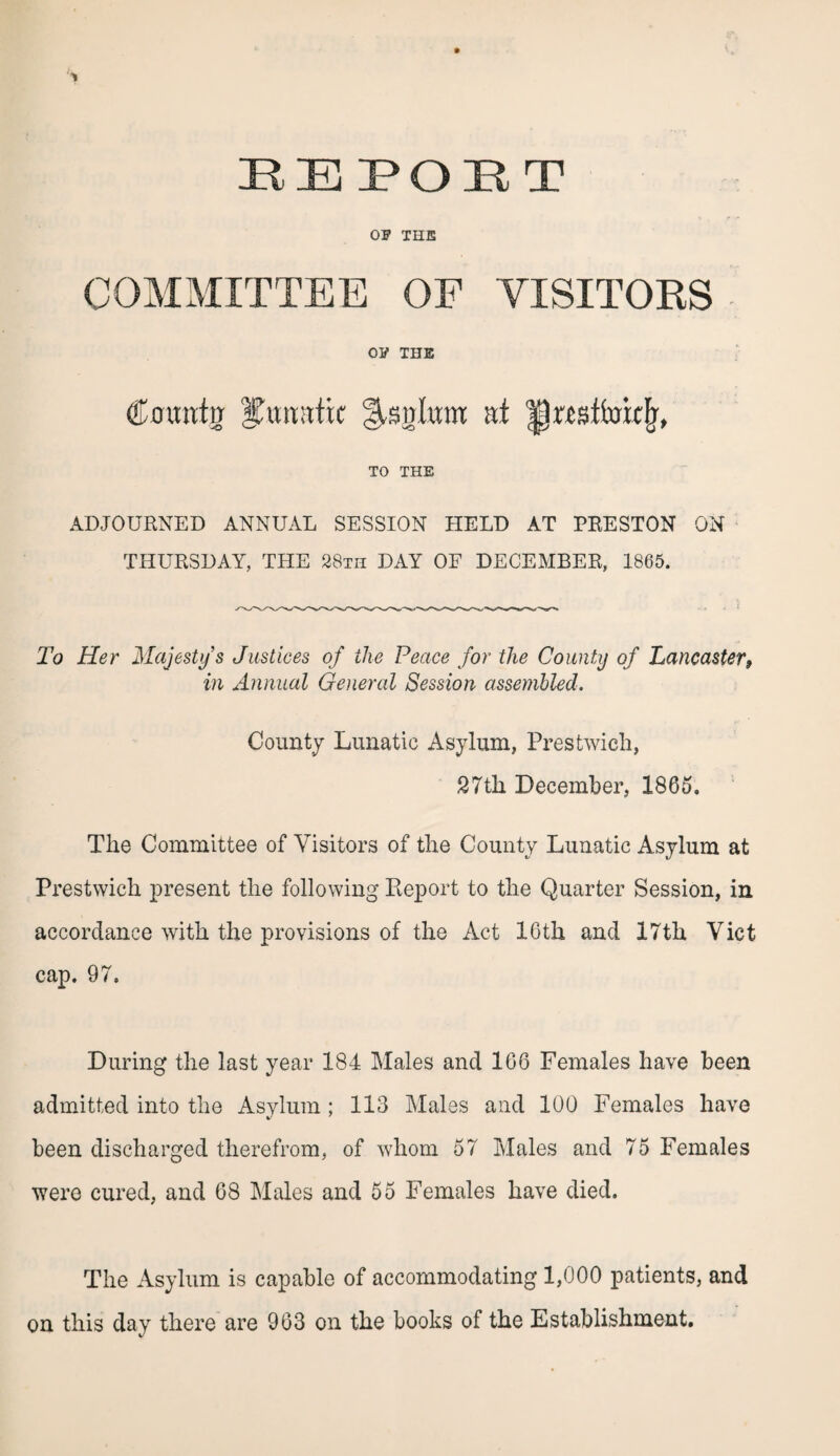 OF THE COMMITTEE OF VISITORS OF THE Cmratjj lunatic Slsglttm at '|l«stt'ottFr, TO THE ADJOURNED ANNUAL SESSION HELD AT PRESTON ON THURSDAY, THE 28th DAY OF DECEMBER, 1865. To Her Majesty s Justices of the Peace for the County of Lancaster9 in Annual General Session assembled. County Lunatic Asylum, Prestwich, 27th December, 1865. The Committee of Visitors of the County Lunatic Asylum at Prestwich present the following Keport to the Quarter Session, in accordance with the provisions of the Act 16th and 17th Viet cap. 97. During the last year 184 Males and 166 Females have been admitted into the Asylum; 113 Males and 100 Females have been discharged therefrom, of whom 57 Males and 75 Females were cured, and 68 Males and 55 Females have died. The Asylum is capable of accommodating 1,000 patients, and on this day there are 963 on the books of the Establishment.