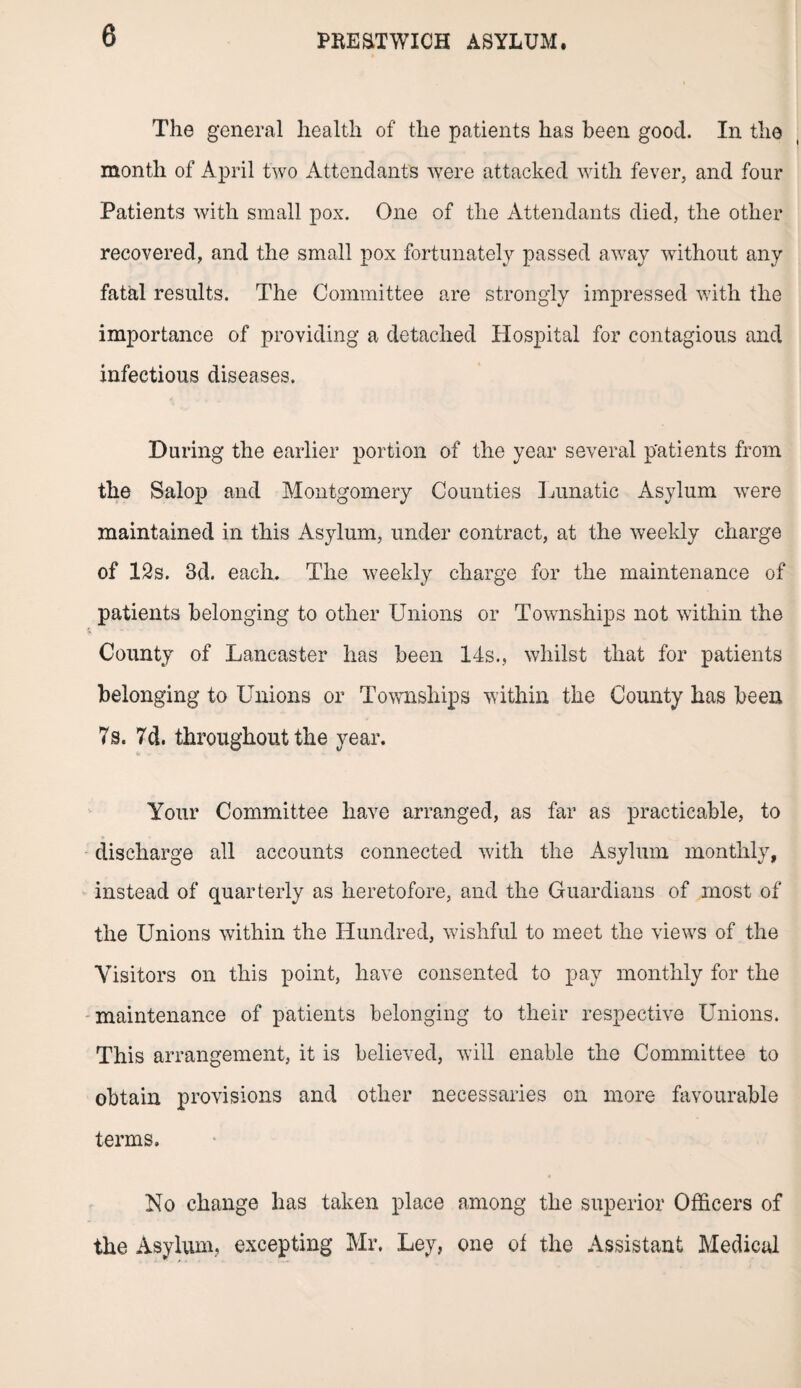 The general health of the patients has been good. In the month of April two Attendants were attacked with fever, and four Patients with small pox. One of the Attendants died, the other recovered, and the small pox fortunately passed away without any fatal results. The Committee are strongly impressed with the importance of providing a detached Hospital for contagious and infectious diseases. During the earlier portion of the year several patients from the Salop and Montgomery Counties Lunatic Asylum wrere maintained in this Asylum, under contract, at the weekly charge of 12s. 3d. each. The weekly charge for the maintenance of patients belonging to other Unions or Townships not within the County of Lancaster has been 14s., whilst that for patients belonging to Unions or Townships within the County has been 7s. 7d. throughout the year. Your Committee have arranged, as far as practicable, to discharge all accounts connected with the Asylum monthly, instead of quarterly as heretofore, and the Guardians of most of the Unions within the Hundred, wishful to meet the views of the Visitors on this point, have consented to pay monthly for the maintenance of patients belonging to their respective Unions. This arrangement, it is believed, will enable the Committee to obtain provisions and other necessaries on more favourable terms. No change has taken place among the superior Officers of the Asylum, excepting Mr. Ley, one of the Assistant Medical