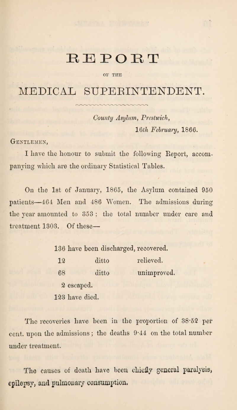 OF THE MEDICAL SUPERINTENDENT. County Asylum, Prestwick, 1 Qth February, 1866. Gentlemen, I have the honour to submit the following Report, accom¬ panying which are the ordinary Statistical Tables. On the 1st of January, 1865, the Asylum contained 950 patients—404 Men and 486 Women. The admissions during the year amounted to 353 ; the total number under care and treatment 1303. Of these— 136 have been discharged, recovered. 12 ditto relieved. 68 ditto unimproved. 2 escaped. 123 have died. The recoveries have been in the proportion of 38*52 per cent, upon the admissions ; the deaths 9*44 on the total number under treatment. The causes of death have been chiefly general paralysis, epilepsy, and pulmonary consumption.