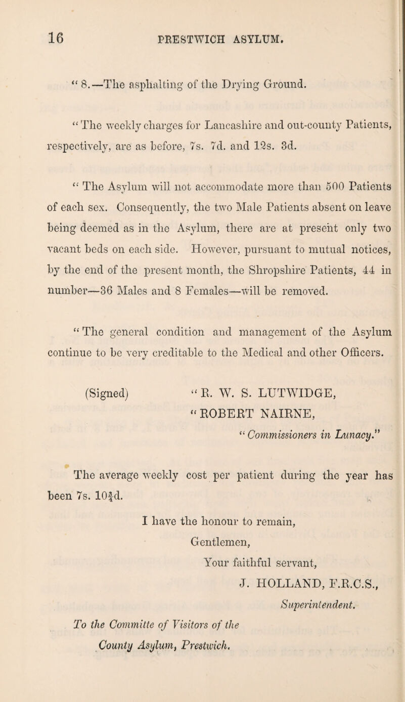 “ 8.—The asphalting of the Drying Ground. “ The weekly charges for Lancashire and out-county Patients, respectively, are as before, 7s. 7d. and 12s. 3d. The Asylum will not accommodate more than 500 Patients of each sex. Consequently, the two Male Patients absent on leave being deemed as in the Asylum, there are at present only two vacant beds on each side. However, pursuant to mutual notices, by the end of the present month, the Shropshire Patients, 44 in number—36 Males and 8 Females—will be removed. “ The general condition and management of the Asylum continue to be very creditable to the Medical and other Officers. (Signed) “ R. W. S. LUTWIDGE, f‘ ROBERT NAXRNE, “ Commissioners in Lunacy.” The average weekly cost per patient during the year has been 7s. lOfd. I have the honour to remain, Gentlemen, Your faithful servant, J. HOLLAND, F.R.C.S., Superintendent. To the Committe of Visitors of the County Asylum, Prestwich.