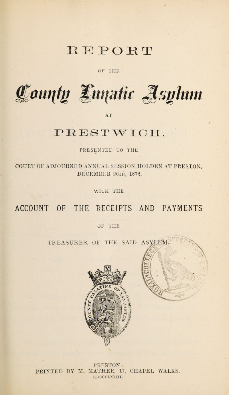 EE POET OF THE AT EKESTWIOH, PRESENTED TO THE COURT OF ADJOURNED ANNUAL SESSION HOLDEN AT PRESTON, DECEMBER 20th, 1872, WITH THE ACCOUNT OF THE RECEIPTS AND PAYMENTS OF THE PRESTON: PRINTED BY M. MATHER, 17, CHAPEL WALKS. MDCCCLXXIII.