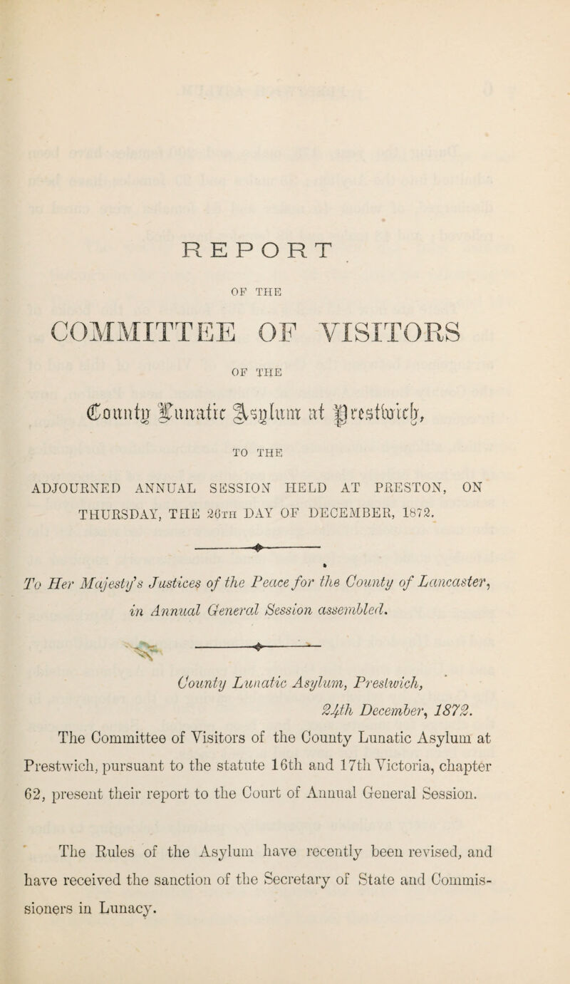 OF THE COMMITTEE OF VISITORS OF THE Couutij HTtwatic lUglutti at Ipestiwidj, TO THE ADJOURNED ANNUAL SESSION HELD AT PRESTON, ON THURSDAY, THE 20th DAY OF DECEMBER, 1872. -- » To Her Majesty's Justices of the Peace for the County of Lancaster, in Annual General Session assembled. ^ -*-- County Lunatic Asylum, Preslivich, 2fth December, 1872. The Committee of Visitors of the County Lunatic Asylum at Prestwich, pursuant to the statute 16th and 17th Victoria, chapter 62, present their report to the Court of Annual General Session. The Rules of the Asylum have recently been revised, and have received the sanction of the Secretary of State and Commis¬ sioners in Lunacy.