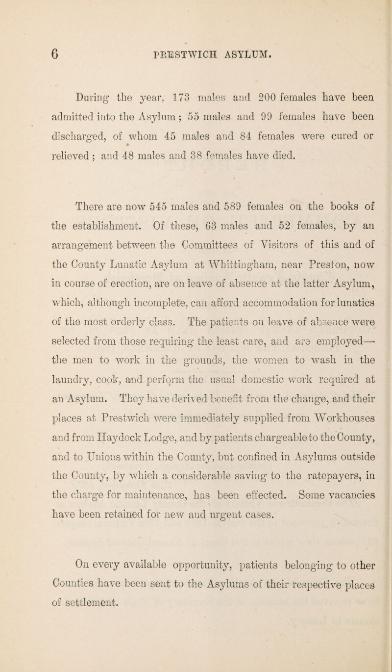 During the year, 173 males and 200 females have been admitted into the Asylum ; 55 males and 99 females have been discharged, of whom 45 males and 84 females were cured or relieved ; and 48 males and 38 females have died. There are now 545 males and 589 females on the books of the establishment. Of these, 63 males and 52 females, by an arrangement between the Committees of Visitors of this and of the County Lunatic Asylum at Whittiugham, near Preston, now in course of erection, are on leave of absence at the latter Asylum, which, although incomplete, can afford accommodation for lunatics of the most orderly class. The patients on leave of absence were selected from those requiring the least care, and are employed—• the men to work in the grounds, the women to wash in the laundry, cook, and perform the usual domestic work required at an Asylum. They have derived benefit from the change, and their places at Prestwich were immediately supplied from Workhouses and from Ilaydock Lodge, and by patients chargeable to the County, and to Unions within the County, but confined in Asylums outside the County, by which a considerable saving to the ratepayers, in the charge for maintenance, has been effected. Some vacancies have been retained for new and urgent cases. On every available opportunity, patients belonging to other Counties have been sent to the Asylums of their respective places of settlement.