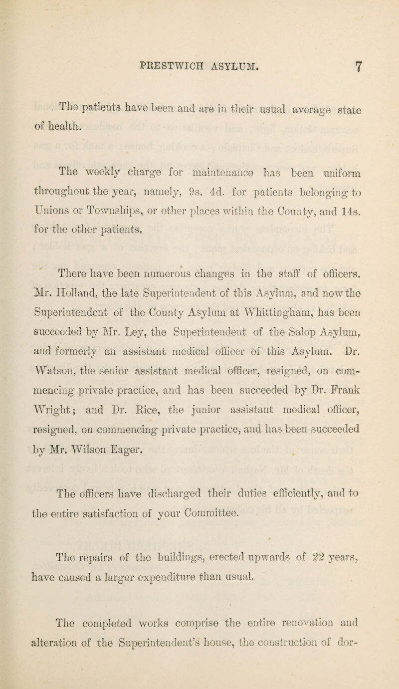 The patients have been and are in their usual average state of health. The weekly charge for maintenance has been uniform throughout the year, namely, 9s. 4d. for patients belonging to Unions or Townships, or other places within the County, and 14s. for the other patients. There have been numerous changes in the staff of officers. Mr. Holland, the late Superintendent of this Asylum, and now the Superintendent of the County Asylum at Whittingham, has been succeeded by Mr. Ley, the Superintendent of the Salop Asylum, and formerly an assistant medical officer of this Asylum. Dr. Watson, the senior assistant medical officer, resigned, on com¬ mencing private practice, and has been succeeded by Dr. Frank Wright; and Dr. Rice, the junior assistant medical officer, resigned, on commencing private practice, and has been succeeded by Mr. Wilson Eager. The officers have discharged their duties efficiently, and to the entire satisfaction of your Committee. The repairs of the buildings, erected upwards of 22 years, have caused a larger expenditure than usual. The completed works comprise the entire renovation and alteration of the Superintendent’s house, the construction of dor-