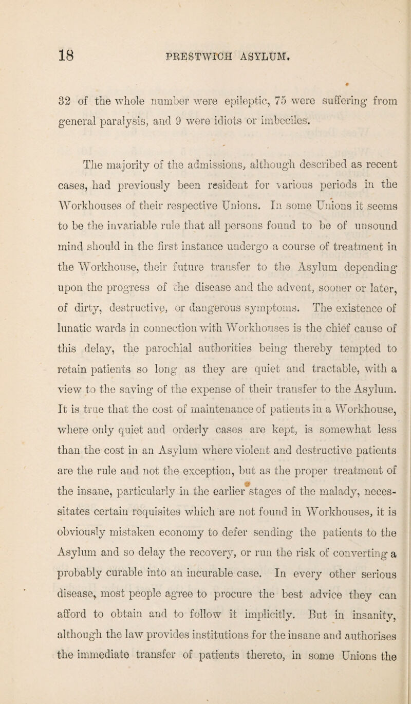 32 of the whole number were epileptic, 75 were suffering from general paralysis, and 9 were idiots or imbeciles. The majority of the admissions, although described as recent cases, had previously been resident for various periods in the Workhouses of their respective Unions. In some Unions it seems to be the invariable rule that all persons found to be of unsound mind should in the first instance undergo a course of treatment in the Workhouse, their future transfer to the Asylum depending upon the progress of the disease and the advent, sooner or later, of dirty, destructive, or dangerous symptoms. The existence of lunatic wards in connection with Workhouses is the chief cause of this delay, the parochial authorities being’ thereby tempted to retain patients so long as they are quiet and tractable, with a view to the saving of the expense of their transfer to the Asylum. It is true that the cost of maintenance of patients in a Workhouse, where only quiet and orderly cases are kept, is somewhat less than the cost in an Asylum where violent and destructive patients are the rule and not the exception, but as the proper treatment of the insane, particularly in the earlier stages of the malady, neces¬ sitates certain requisites which are not found in Workhouses, it is obviously mistaken economy to defer sending the patients to the Asylum and so delay the recovery, or run the risk of converting a probably curable into an incurable case. In every other serious disease, most people agree to procure the best advice they can afford to obtain and to follow it implicitly. But in insanity, although the law provides institutions for the insane and authorises the immediate transfer of patients thereto, in some Unions the