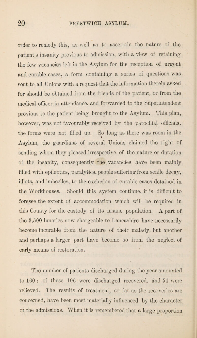 order to remedy this, as well as to ascertain the nature of the patient’s insanity previous to admission, with a view of retaining the few vacancies left in the Asylum for the reception of urgent and curable cases, a form containing a series of questions was sent to all Unions with a request that the information therein asked « for should be obtained from the friends of the patient, or from the medical officer in attendance, and forwarded to the Superintendent previous to the patient being brought to the Asylum. This plan, however, was not favourably received by the parochial officials, the forms were not filled up. So long as there was room in the Asylum, the guardians of several Unions claimed the right of sending whom they pleased irrespective of the nature or duration of the insanity, consequently the vacancies have been mainly filled with epileptics, paralytics, people suffering from senile decay, idiots, and imbeciles, to the exclusion of curable cases detained in the Workhouses. Should this system continue, it is difficult to foresee the extent of accommodation which will be required in this County for the custody of its insane population. A part of the 3,500 lunatics now chargeable to Lancashire have necessarily become incurable from the nature of their malady, but another and perhaps a larger part have become so from the neglect of early means of restoration. The number of patients discharged during the year amounted to 160 ; of these 106 were discharged recovered, and 54 were relieved. The results of treatment, so far as the recoveries are concerned, have been most materially influenced by the character of the admissions. When it is remembered that a large proportion