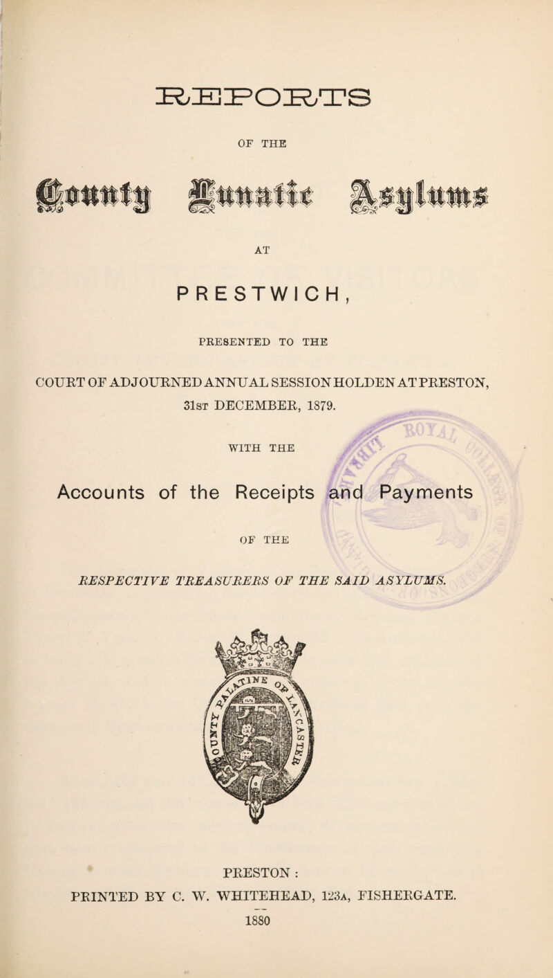 BEPOBTS OF THE AT PRESTWICH, PRESENTED TO THE COURT OF ADJOURNED ANNUAL SESSION HOLDEN AT PRESTON, 31st DECEMBER, 1879. WITH THE Accounts of the Receipts and Payments OF THE RESPECTIVE TREASURERS OF THE SAID ASYLUMS. PRESTON : PRINTED BY C. W. WHITEHEAD, 123a, FISHERGATE. 1880