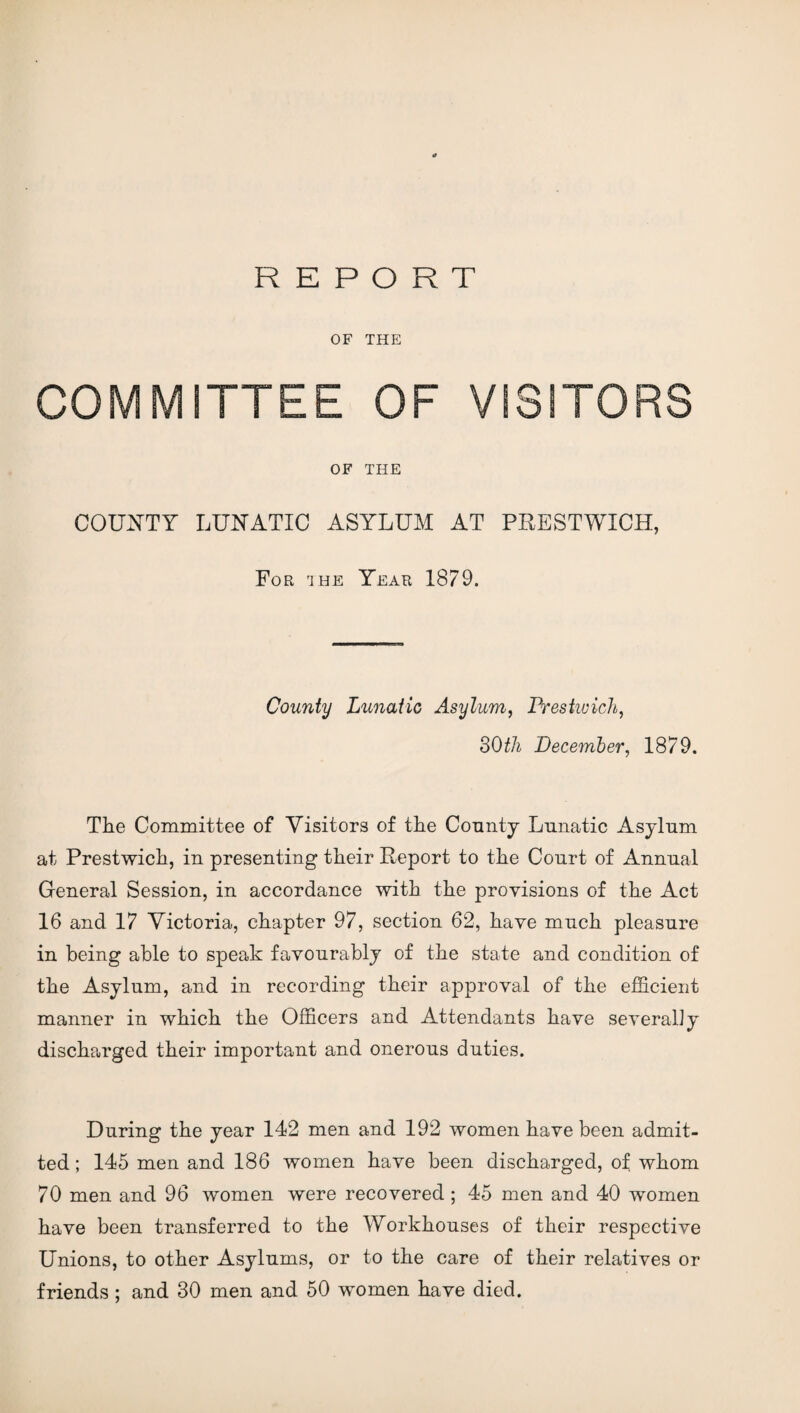 OF THE COMMUTE OF THE COUNTY LUNATIC ASYLUM AT PRESTWXCH, For rihe Year 1879. County Lunatic Asylum, Prestwick, BOth December, 1879. The Committee of Visitors of the County Lunatic Asylum at Prestwich, in presenting their Report to the Court of Annual General Session, in accordance with the provisions of the Act 16 and 17 Victoria, chapter 97, section 62, have much pleasure in being able to speak favourably of the state and condition of the Asylum, and in recording their approval of the efficient manner in which the Officers and Attendants have severally discharged their important and onerous duties. During the year 142 men and 192 women have been admit¬ ted ; 145 men and 186 women have been discharged, of whom 70 men and 96 women were recovered ; 45 men and 40 women have been transferred to the Workhouses of their respective Unions, to other Asylums, or to the care of their relatives or friends; and 30 men and 50 women have died.