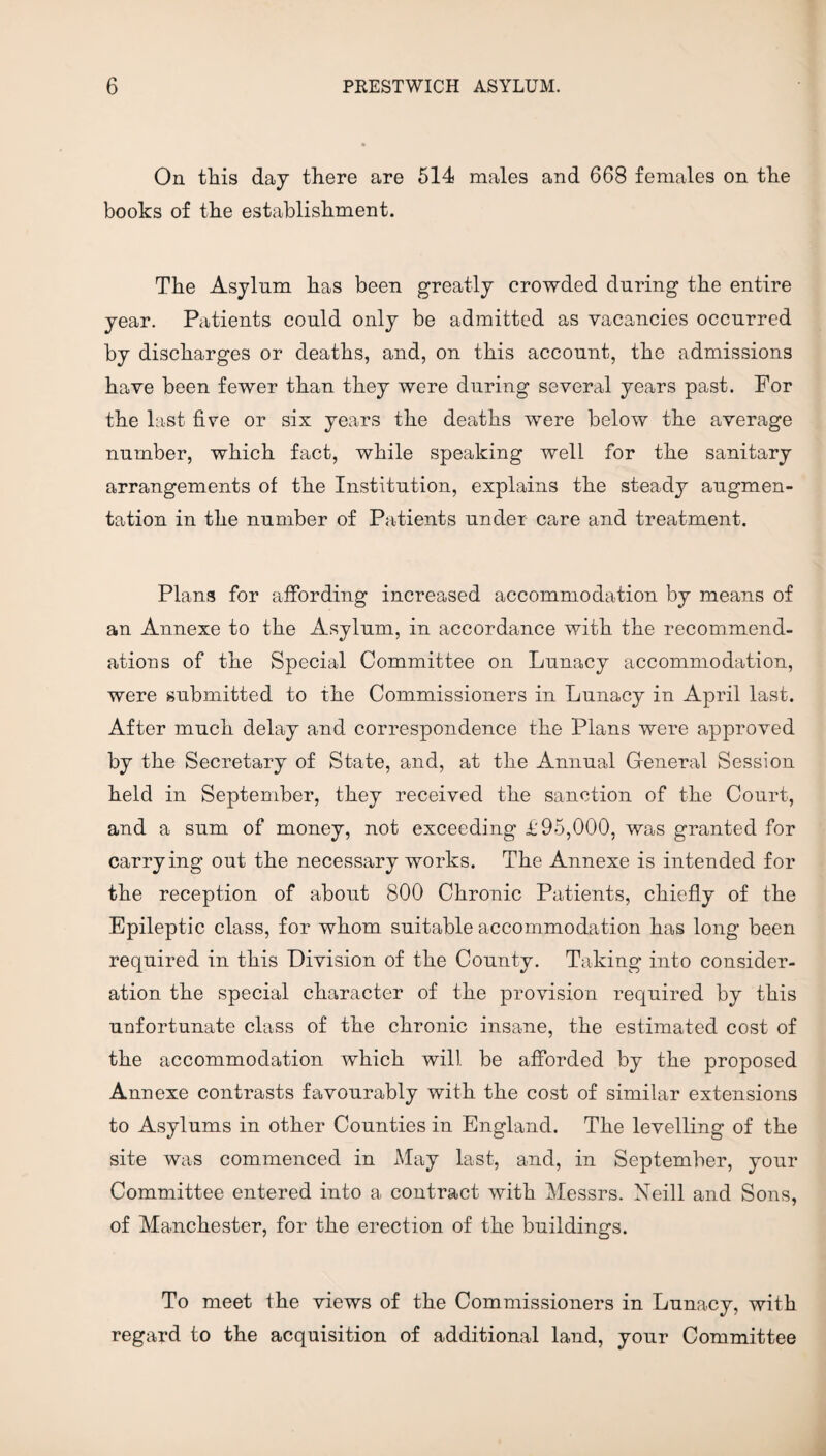 On tliis day there are 514 males and 668 females on the books of the establishment. The Asylum has been greatly crowded during the entire year. Patients could only be admitted as vacancies occurred by discharges or deaths, and, on this account, the admissions have been fewer than they were during several years past. For the last five or six years the deaths were below the average number, which fact, while speaking well for the sanitary arrangements of the Institution, explains the steady augmen¬ tation in the number of Patients under care and treatment. Plans for affording increased accommodation by means of an Annexe to the Asylum, in accordance with the recommend¬ ations of the Special Committee on Lunacy accommodation, were submitted to the Commissioners in Lunacy in April last. After much delay and correspondence the Plans were approved by the Secretary of State, and, at the Annual General Session held in September, they received the sanction of the Court, and a sum of money, not exceeding £95,000, was granted for carrying out the necessary works. The Annexe is intended for the reception of about 800 Chronic Patients, chiefly of the Epileptic class, for whom suitable accommodation has long been required in this Division of the County. Taking into consider¬ ation the special character of the provision required by this unfortunate class of the chronic insane, the estimated cost of the accommodation which will be afforded by the proposed Annexe contrasts favourably with the cost of similar extensions to Asylums in other Counties in England. The levelling of the site was commenced in May last, and, in September, your Committee entered into a contract with Messrs. Neill and Sons, of Manchester, for the erection of the buildings. To meet the views of the Commissioners in Lunacy, with regard to the acquisition of additional land, your Committee