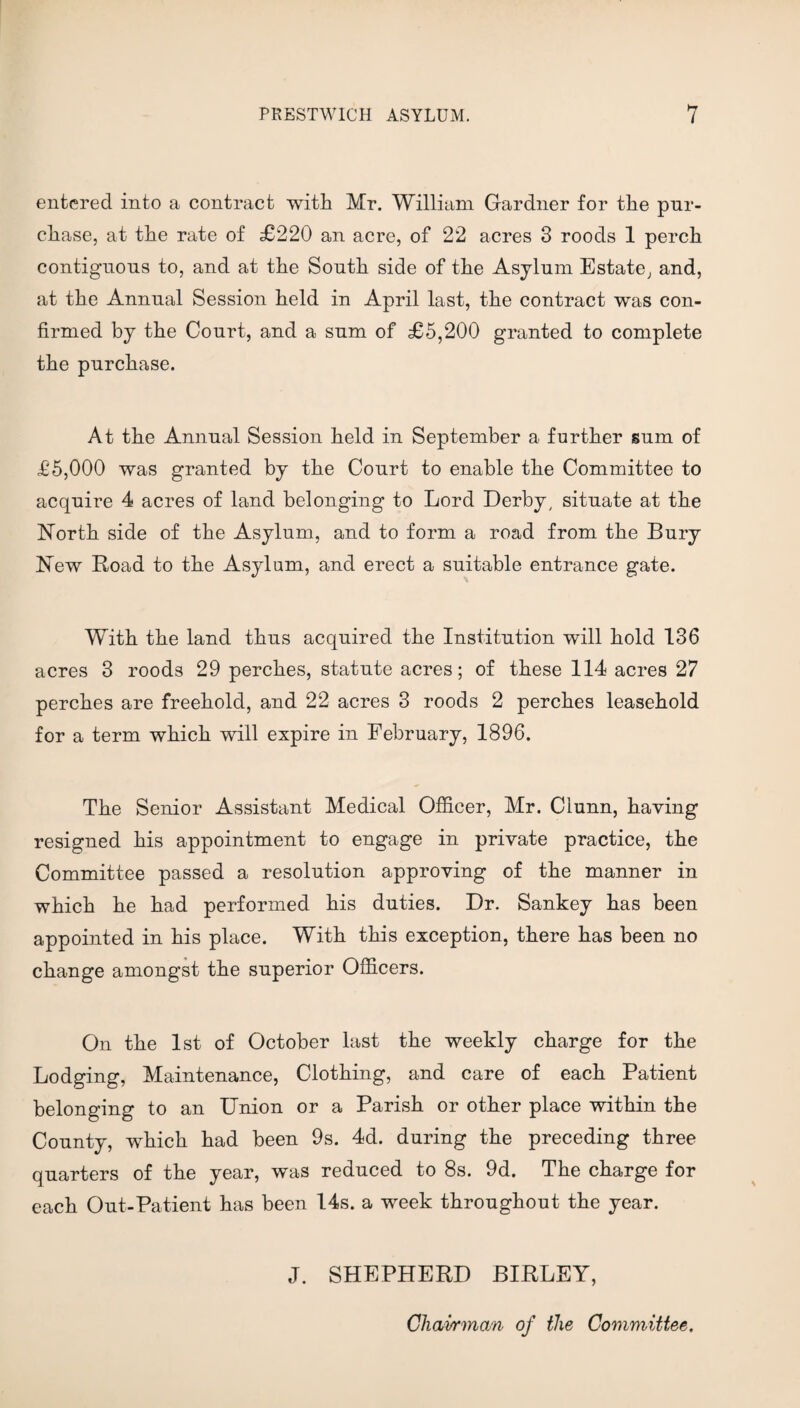 entered into a contract with Mr. William Gardner for the pur¬ chase, at the rate of £220 an acre, of 22 acres 3 roods 1 perch contiguous to, and at the South side of the Asylum Estate, and, at the Annual Session held in April last, the contract was con¬ firmed by the Court, and a sum of £5,200 granted to complete the purchase. At the Annual Session held in September a further sum of £5,000 was granted by the Court to enable the Committee to acquire 4 acres of land belonging to Lord Derby, situate at the North side of the Asylum, and to form a road from the Bury New Road to the Asylum, and erect a suitable entrance gate. With the land thus acquired the Institution will hold 136 acres 3 roods 29 perches, statute acres; of these 114 acres 27 perches are freehold, and 22 acres 3 roods 2 perches leasehold for a term which will expire in February, 1896. The Senior Assistant Medical Officer, Mr. Ciunn, having resigned his appointment to engage in private practice, the Committee passed a resolution approving of the manner in which he had performed his duties. Dr. Sankey has been appointed in his place. With this exception, there has been no change amongst the superior Officers. On the 1st of October last the weekly charge for the Lodging, Maintenance, Clothing, and care of each Patient belonging to an Union or a Parish or other place within the County, which had been 9s. 4d. during the preceding three quarters of the year, was reduced to 8s. 9d. The charge for each Out-Patient has been 14s. a week throughout the year. J. SHEPHERD BIRLEY, Chairman of the Committee.