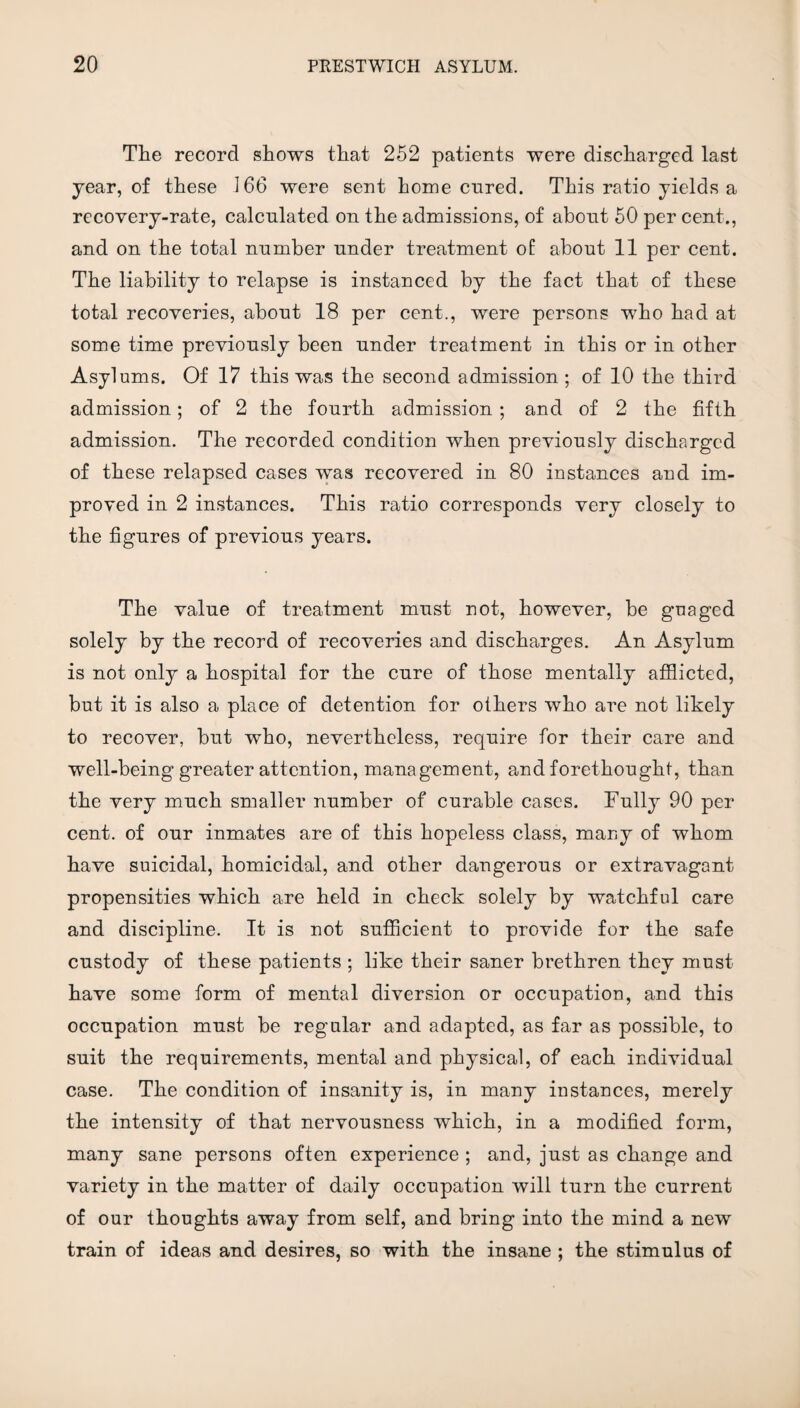 The record shows that 252 patients were discharged last year, of these 166 were sent home cured. This ratio yields a recovery-rate, calculated on the admissions, of about 50 per cent., and on the total number under treatment of about 11 per cent. The liability to relapse is instanced by the fact that of these total recoveries, about 18 per cent., were persons who had at some time previously been under treatment in this or in other Asylums. Of 17 this was the second admission; of 10 the third admission; of 2 the fourth admission ; and of 2 the fifth admission. The recordeel condition when previously discharged of these relapsed cases was recovered in 80 instances and im¬ proved in 2 instances. This ratio corresponds very closely to the figures of previous years. The value of treatment must not, however, be guaged solely by the record of recoveries and discharges. An Asylum is not only a hospital for the cure of those mentally afflicted, but it is also a place of detention for others who are not likely to recover, but who, nevertheless, require for their care and well-being greater attention, management, and forethought, than the very much smaller number of curable cases. Fully 90 per cent, of our inmates are of this hopeless class, many of whom have suicidal, homicidal, and other dangerous or extravagant propensities which are held in check solely by watchful care and discipline. It is not sufficient to provide for the safe custody of these patients ; like their saner brethren they must have some form of mental diversion or occupation, and this occupation must be regular and adapted, as far as possible, to suit the requirements, mental and physical, of each individual case. The condition of insanity is, in many instances, merely the intensity of that nervousness which, in a modified form, many sane persons often experience ; and, just as change and variety in the matter of daily occupation will turn the current of our thoughts away from self, and bring into the mind a new train of ideas and desires, so with the insane ; the stimulus of