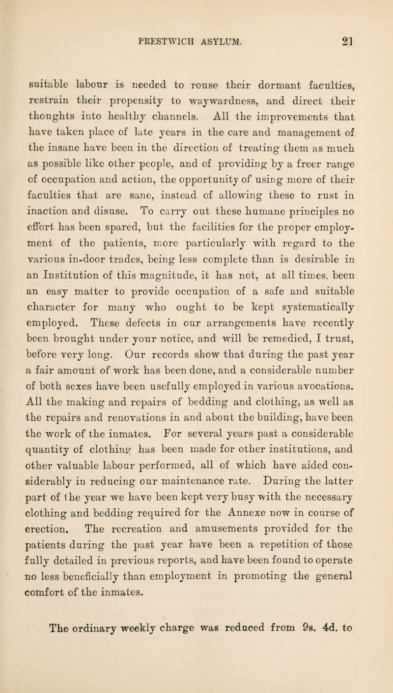 suitable labour is needed to rouse their dormant faculties, restrain their propensity to waywardness, and direct their thoughts into healthy channels. All the improvements that have taken place of late years in the care and management of the insane have been in the direction of trealing them as much as possible like other people, and of providing by a freer range of occupation and action, the opportunity of using more of their faculties that are sane, instead of allowing these to rust in inaction and disuse. To carry out these humane principles no effort has been spared, but the facilities for the proper employ¬ ment of the patients, more particularly with regard to the various in-door trades, being less complete than is desirable in an Institution of this magnitude, it has not, at all times, been an easy matter to provide occupation of a safe and suitable character for many who ought to be kept systematically employed. These defects in our arrangements have recently been brought under your notice, and will be remedied, I trust, before very long. Our records show that during the past year a fair amount of work has been done, and a considerable number of both sexes have been usefully employed in various avocations. All the making and repairs of bedding and clothing, as well as the repairs and renovations in and about the building, have been the work of the inmates. For several years past a considerable quantity of clothing has been made for other institutions, and other valuable labour performed, all of which have aided con¬ siderably in reducing our maintenance rate. During the latter part of the year we have been kept very busy with the necessary clothing and bedding required for the Annexe now in course of erection. The recreation and amusements provided for the patients during the past year have been a repetition of those fully detailed in previous reports, and have been found to operate no less beneficially than employment in promoting the general comfort of the inmates. The ordinary weekly charge was reduced from 9s. 4d. to