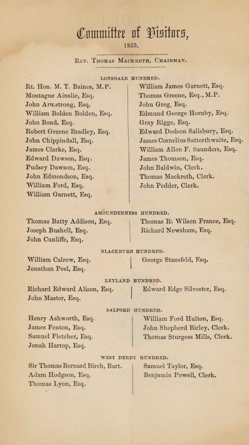 Cnmmite nf 1853. Ruv. Thomas Mackreth, Chairman. LONSDALE Rt. Hon. M. T. Baines, M.P. Montague Ainslie, Esq. John Armstrong, Esq. William Bolden Bolden, Esq. John Bond, Esq. Robert Greene Bradley, Esq. John Chippindall, Esq. James Clarke, Esq. Edward Dawson, Esq. Pudsey Dawson, Esq. John Edmondson, Esq. William Ford, Esq. William Garnett, Esq. HUNDRED. William James Garnett, Esq. Thomas Greene, Esq., M.P. John Greg, Esq. Edmund George Hornby, Esq. Gray Rigge, Esq. Edward Dodson Salisbury, Esq. James Cornelius Satterthwaite, Esq. William Allen F. Saunders, Esq. James Thomson, Esq. John Baldwin, Clerk. Thomas Mackreth, Clerk. John Pedder, Clerk. AMOUNDERNESS HUNDRED. Thomas Batty Addison, Esq. Joseph Bushell, Esq. John Cunliffe, Esq. Thomas R; Wilson France, Esq. Richard Newsham, Esq. William Calrow, Esq. Jonathan Peel, Esq. BLACKBURN HUNDRED. George Stansfeld, Esq. LEYLAND HUNDRED. Richard Edward Alison, Esq. John Master, Esq. Edward Edge Silvester, Esq. Henry Ashworth, Esq. James Fenton, Esq. Samuel Fletcher, Esq. Jonah Harrop, Esq. SALFORD HUNDRED. William Ford Hulton, Esq. John Shepherd Birley, Clerk. Thomas Sturgess Mills, Clerk. WEST DERBY HUNDRED. Sir Thomas Bernard Birch, Bart. Adam Hodgson, Esq. Thomas Lyon, Esq. Samuel Taylor, Esq. Benjamin Powell, Clerk.