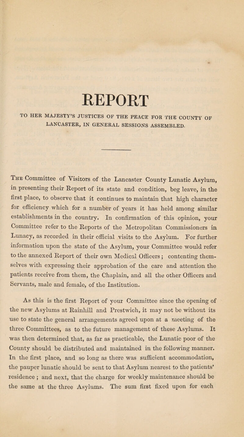 TO HER MAJESTY’S JUSTICES OF THE PEACE FOR THE COUNTY OF LANCASTER, IN GENERAL SESSIONS ASSEMBLED. The Committee of Visitors of the Lancaster County Lunatic Asylum, in presenting their Report of its state and condition, beg leave, in the first place, to observe that it continues to maintain that high character for efficiency which for a number of years it has held among similar establishments in the country. In confirmation of this opinion, your Committee refer to the Reports of the Metropolitan Commissioners in Lunacy, as recorded in their official visits to the Asylum. For further information upon the state of the Asylum, your Committee would refer to the annexed Report of their own Medical Officers ; contenting them¬ selves with expressing their approbation of the care and attention the patients receive from them, the Chaplain, and all the other Officers and Servants, male and female, of the Institution. As this is the first Report of your Committee since the opening of the new Asylums at Rainhill and Prestwich, it may not be without its use to state the general arrangements agreed upon at a meeting of the three Committees, as to the future management of these Asylums. It was then determined that, as far as practicable, the Lunatic poor of the County should be distributed and maintained in the following manner. In the first place, and so long as there was sufficient accommodation, the pauper lunatic should be sent to that Asylum nearest to the patients’ residence ; and next, that the charge for weekly maintenance should be the same at the three Asylums. The sum first fixed upon for each