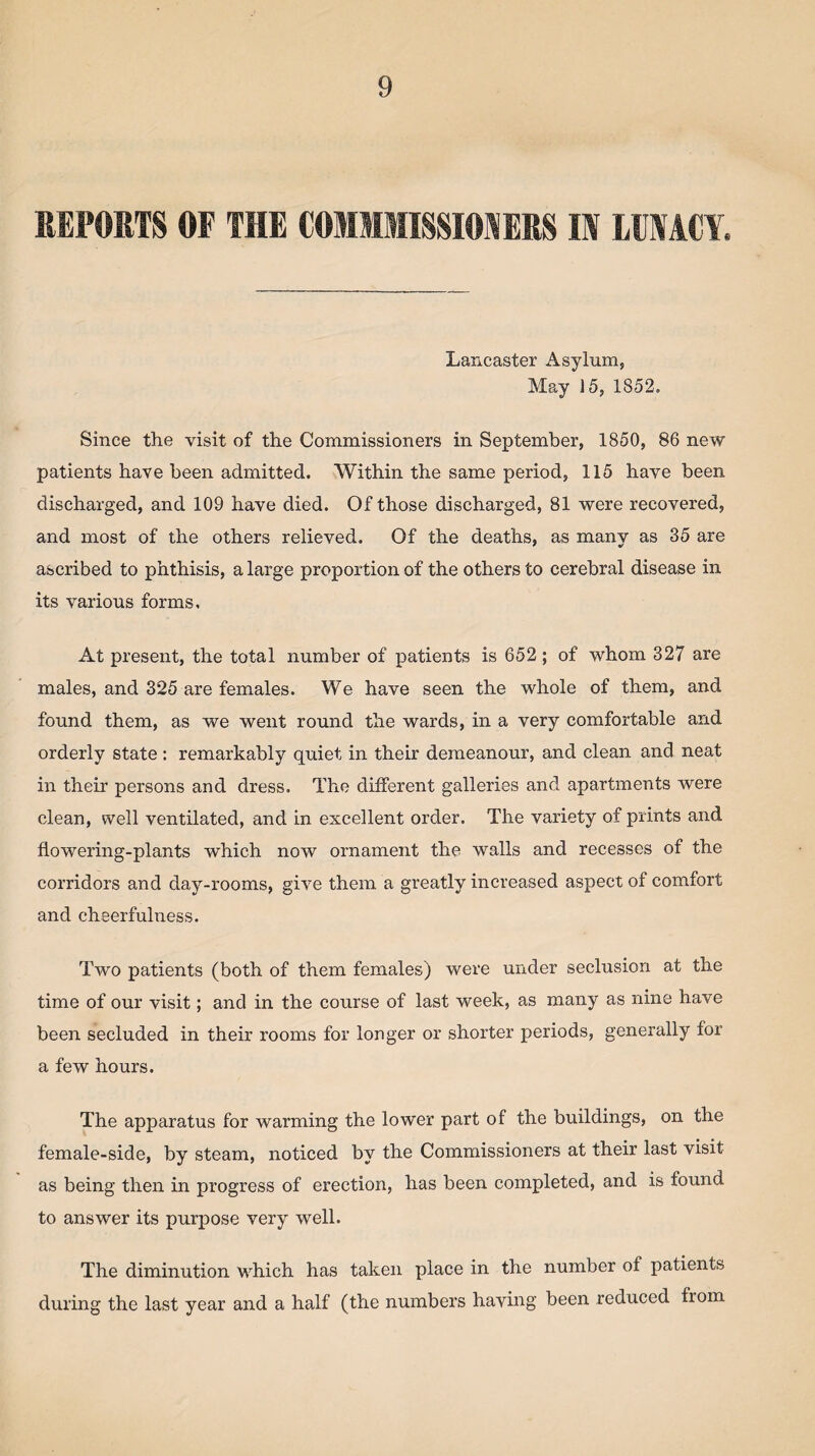 REPORTS OF THE COMMISSIONERS IN LUNACY, Lancaster Asylum, May 15, 1852. Since the visit of the Commissioners in September, 1850, 86 new patients have been admitted. Within the same period, 115 have been discharged, and 109 have died. Of those discharged, 81 were recovered, and most of the others relieved. Of the deaths, as manv as 35 are ascribed to phthisis, a large proportion of the others to cerebral disease in its various forms. At present, the total number of patients is 652 ; of whom 327 are males, and 325 are females. We have seen the whole of them, and found them, as we went round the wards, in a very comfortable and orderly state: remarkably quiet in their demeanour, and clean and neat in their persons and dress. The different galleries and apartments were clean, well ventilated, and in excellent order. The variety of prints and flowering-plants which now ornament the walls and recesses of the corridors and day-rooms, give them a greatly increased aspect of comfort and cheerfulness. Two patients (both of them females) were under seclusion at the time of our visit; and in the course of last week, as many as nine have been secluded in their rooms for longer or shorter periods, generally for a few hours. The apparatus for warming the lower part of the buildings, on the female-side, by steam, noticed by the Commissioners at their last visit as being then in progress of erection, has been completed, and is found to answer its purpose very well. The diminution which has taken place in the number of patients during the last year and a half (the numbers having been reduced from
