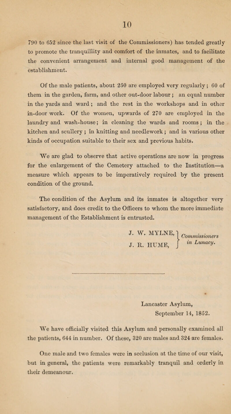790 to 652 since the last visit of the Commissioners) has tended greatly to promote the tranquillity and comfort of the inmates, and to facilitate the convenient arrangement and internal good management of the establishment. Of the male patients, about 250 are employed very regularly ; 60 of them in the garden, farm, and other out-door labour ; an equal number in the yards and ward; and the rest in the workshops and in other in-door work. Of the women, upwards of 270 are employed in the laundry and wash-house; in cleaning the wards and rooms ; in the kitchen and scullery ; in knitting and needlework; and in various other kinds of occupation suitable to their sex and previous habits. We are glad to observe that active operations are now in progress for the enlargement of the Cemetery attached to the Institution—a measure which appears to be imperatively required by the present condition of the ground. The condition of the Asylum and its inmates is altogether very satisfactory, and does credit to the Officers to whom the more immediate management of the Establishment is entrusted. J. W. MYLNE,' J. R. HUME, Commissioners in Lunacy. Lancaster Asylum, September 14, 1852. We have officially visited this Asylum and personally examined all the patients, 644 in number. Of these, 320 are males and 324 are females. One male and two females were in seclusion at the time of our visit, but in general, the patients were remarkably tranquil and orderly in their demeanour.