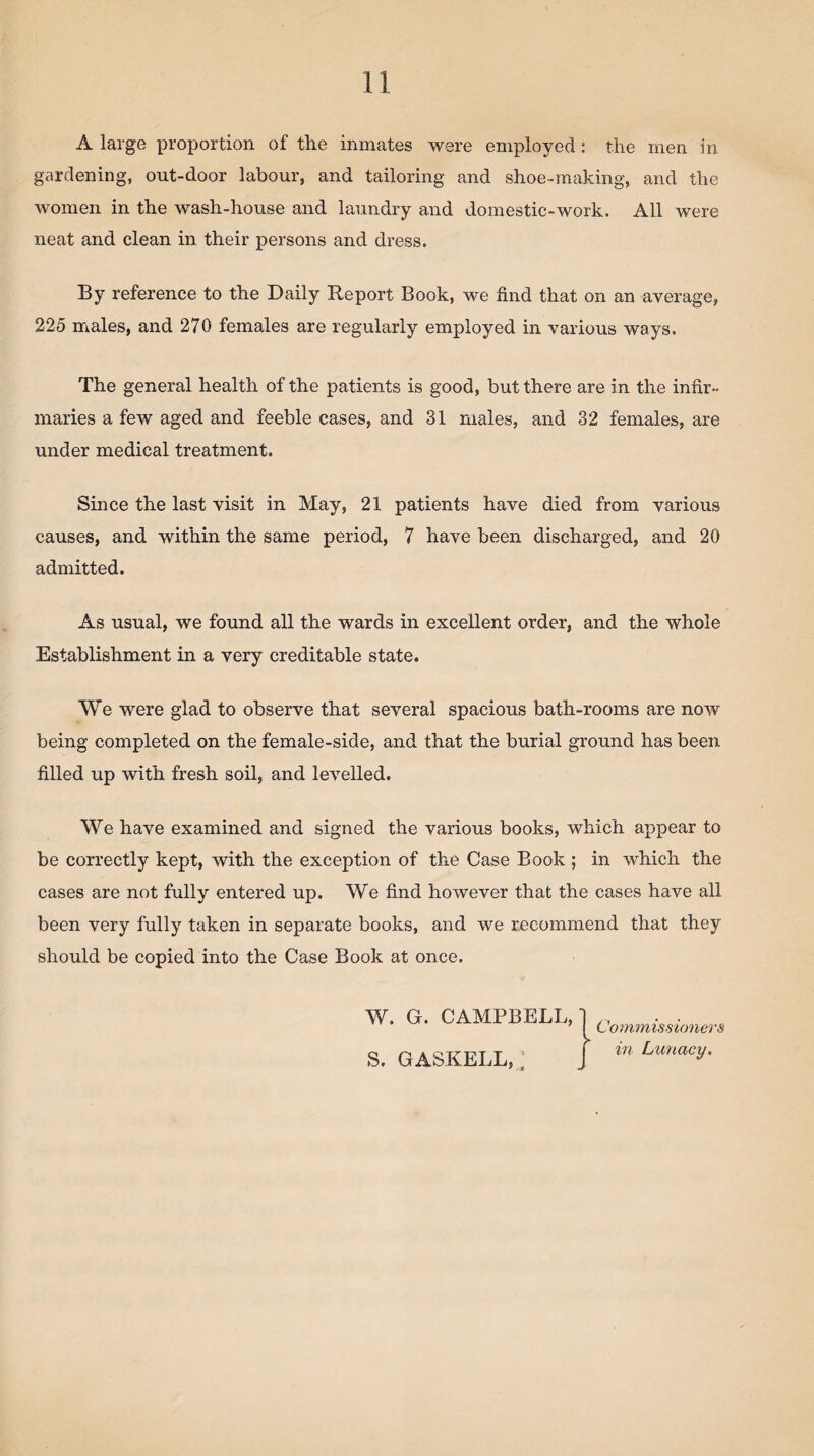 A large proportion of the inmates were employed: the men in gardening, out-door labour, and tailoring and shoe-making, and the women in the wash-house and laundry and domestic-work. All were neat and clean in their persons and dress. By reference to the Daily Report Book, we find that on an average, 225 males, and 270 females are regularly employed in various ways. The general health of the patients is good, but there are in the infir¬ maries a few aged and feeble cases, and 31 males, and 32 females, are under medical treatment. Since the last visit in May, 21 patients have died from various causes, and within the same period, 7 have been discharged, and 20 admitted. As usual, we found all the wards in excellent order, and the whole Establishment in a very creditable state. We were glad to observe that several spacious bath-rooms are now being completed on the female-side, and that the burial ground has been filled up with fresh soil, and levelled. We have examined and signed the various books, which appear to be correctly kept, with the exception of the Case Book ; in which the cases are not fully entered up. We find however that the cases have all been very fully taken in separate books, and we recommend that they should be copied into the Case Book at once.