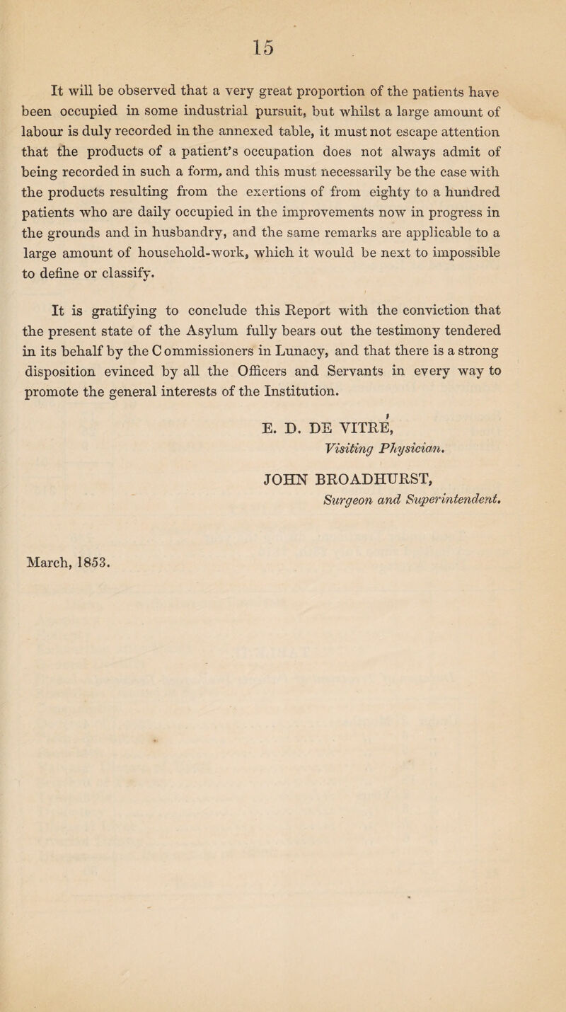 It will be observed that a very great proportion of the patients have been occupied in some industrial pursuit, but whilst a large amount of labour is duly recorded in the annexed table, it must not escape attention that the products of a patient’s occupation does not always admit of being recorded in such a form, and this must necessarily be the case with the products resulting from the exertions of from eighty to a hundred patients who are daily occupied in the improvements now in progress in the grounds and in husbandry, and the same remarks are applicable to a large amount of household-work, wrhich it would be next to impossible to define or classify. It is gratifying to conclude this Report with the conviction that the present state of the Asylum fully bears out the testimony tendered in its behalf by the Commissioners in Lunacy, and that there is a strong- disposition evinced by all the Officers and Servants in every way to promote the general interests of the Institution. E. D. DE VITRE, Visiting Physician. JOHN BROAD HURST, Surgeon and Superintendent. March, 1853.