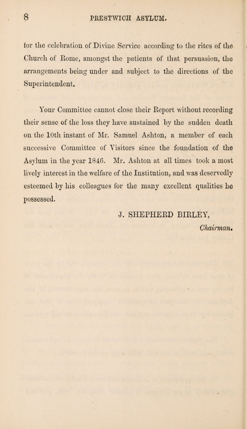 for the celebration of Divine Service according to the rites of the Church of Rome, amongst the patients of that persuasion, the arrangements being under and subject to the directions of the Superintendent, Your Committee cannot close their Report without recording their sense of the loss they have sustained by the sudden death on the 10th instant of Mr. Samuel Ashton, a member of each successive Committee of Visitors since the foundation of the Asylum in the year 1846. Mr. Ashton at all times took a most lively interest in the welfare of the Institution, and was deservedly esteemed by his colleagues for the many excellent qualities lie possessed. J. SHEPHERD BIRLEY, Chairman,