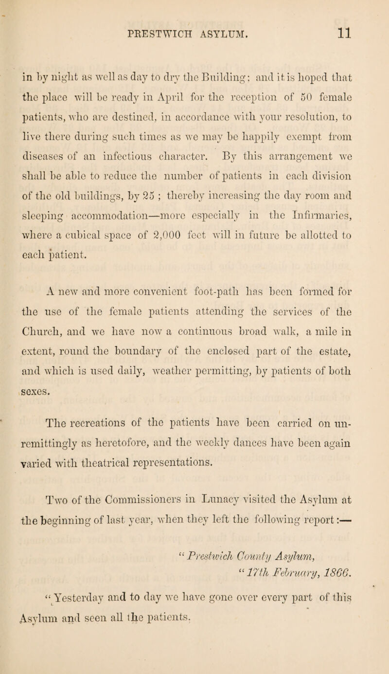 in by niglit as well as day to dry the Building; and it is hoped that the place will be ready in April for the reception of 50 female patients, who are destined, in accordance with your resolution, to live there during such times as we may be happily exempt from diseases of an infectious character. By this arrangement we shall be able to reduce the number of patients in each division of the old buildings, by 25 ; thereby increasing the day room and sleeping accommodation—more especially in the Infirmaries, where a cubical space of 2,000 feet will in future be allotted to each patient. A new and more convenient foot-path has been formed for the use of the female patients attending the services of the Church, and we have now a continuous broad walk, a mile in extent, round the boundary of the enclosed part of the estate, and which is used daily, weather permitting, by patients of both sexes. The recreations of the patients have been carried on un¬ remittingly as heretofore, and the weekly dances have been again varied with theatrical representations. Two of the Commissioners in Lunacy visited the Asylum at the beginning of last year, when they left the following report:— “ Prestwick County Asylum, “17th February, 1866. “ Yesterday and to day we have gone over every part of this Asylum and seen all Ihe patients.