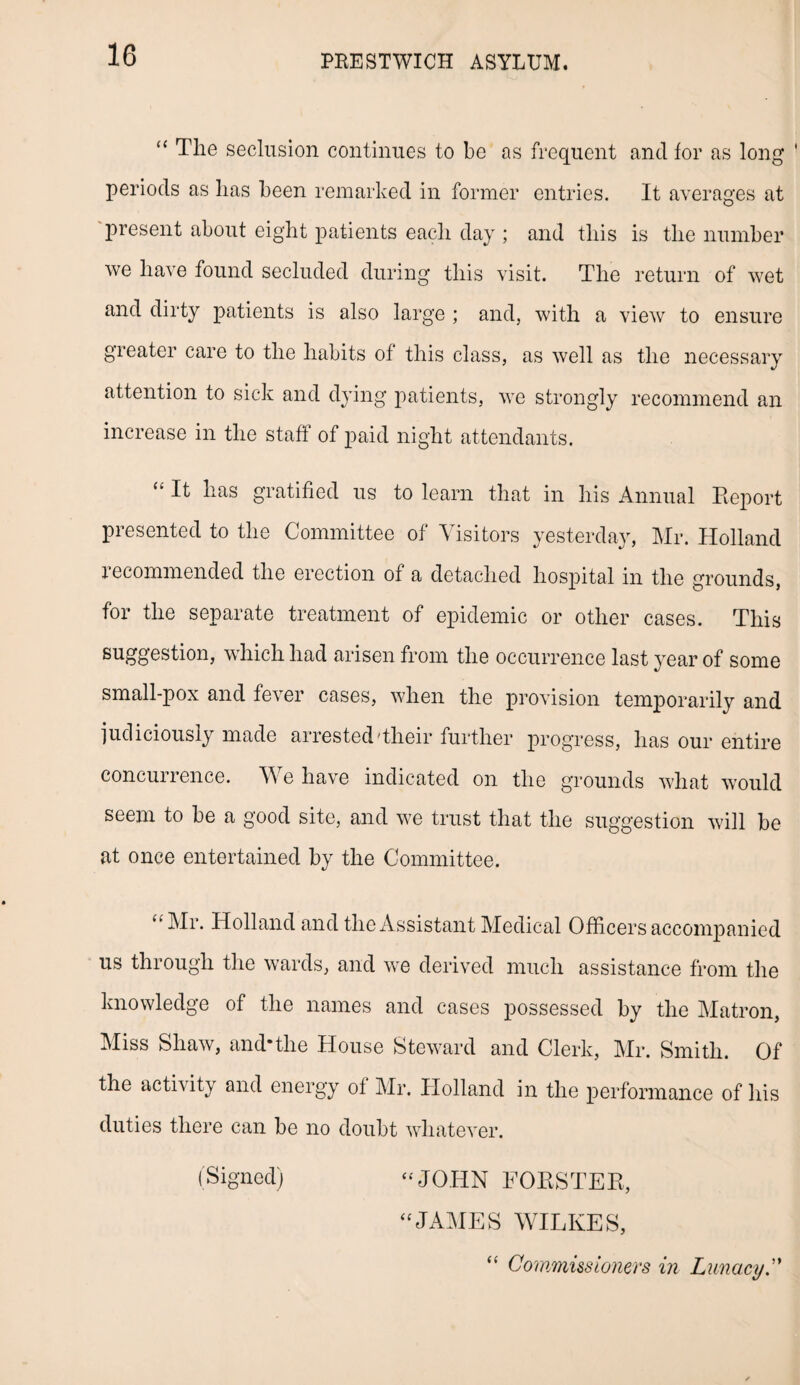 “ The seclusion continues to be as frequent and for as long periods as has been remarked in former entries. It averages at present about eight patients each day ; and this is the number we have found secluded during this visit. The return of wet and dirty patients is also large ; and, with a view to ensure greater care to the habits of this class, as well as the necessary attention to sick and dying patients, we strongly recommend an increase in the staff of paid night attendants. <k It has gratified us to learn that in his Annual Report presented to the Committee of Visitors yesterday, Mr. Holland recommended the erection of a detached hospital in the grounds, for the separate treatment of epidemic or other cases. This suggestion, which had arisen from the occurrence last year of some small-pox and fever cases, when the provision temporarily and judiciously made arrested Their further progress, has our entire concurrence. We have indicated on the grounds what would seem to be a good site, and we trust that the suggestion will be at once entertained by the Committee. “ -MT* Holland and the Assistant Medical Officers accompanied us through the wards, and we derived much assistance from the knowledge of the names and cases possessed by the Matron, Miss Shaw, and-the House Steward and Clerk, Mr. Smith. Of the activity and energy ol Mr. Holland in the performance of his duties there can be no doubt whatever. (Signed) “ JOHN FORSTER, “JAMES WILKES, “ Commissioners in Lunacy.”