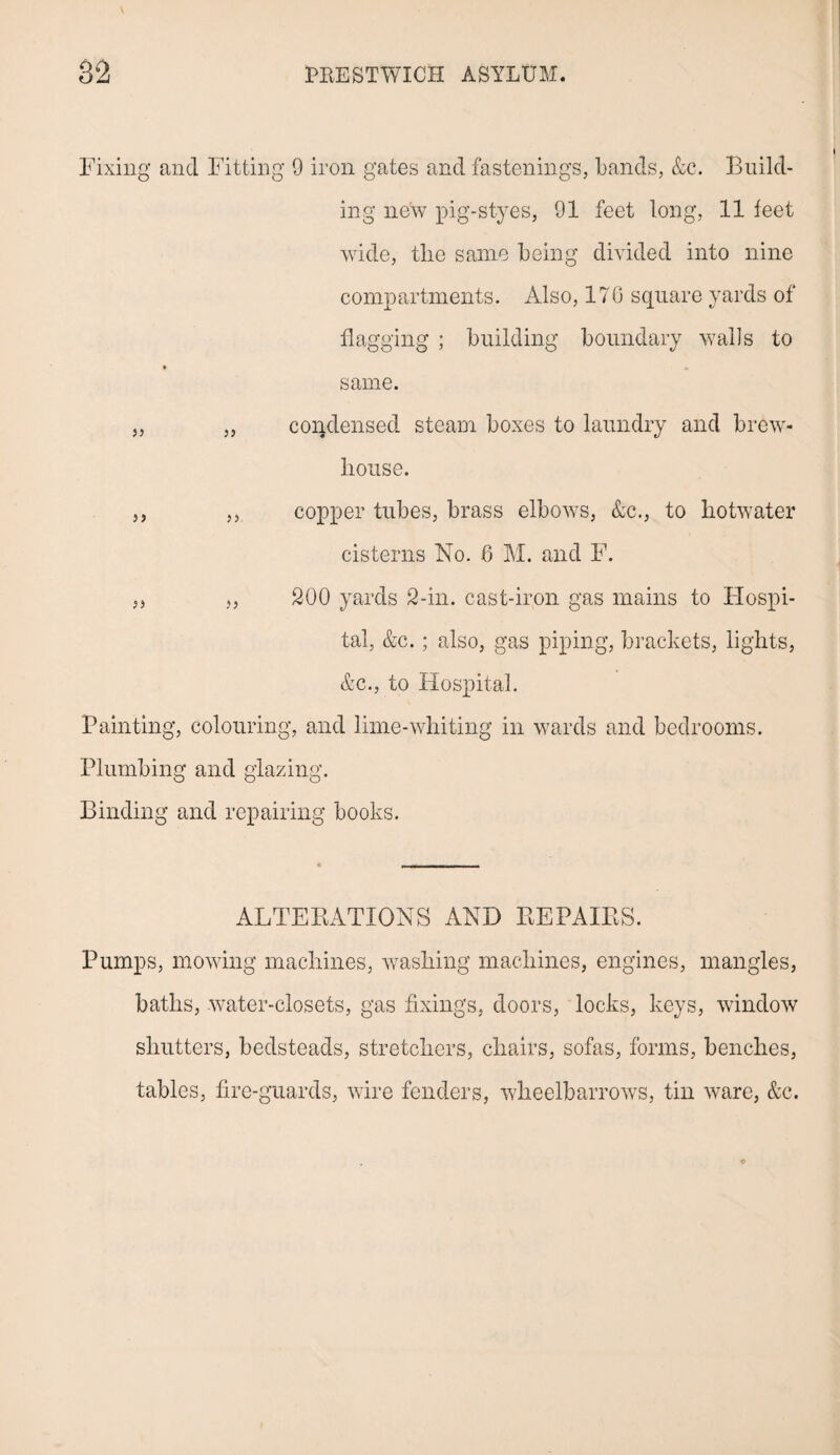 Fixing and Fitting 9 iron gates and fastenings, bands, &c. Build¬ ing new pig-styes, 91 feet long, 11 feet wide, tlie same being divided into nine compartments. Also, 170 square yards of flagging ; building boundary walls to same. „ „ condensed steam boxes to laundry and brew- liouse. ,, ,, copper tubes, brass elbows, &c., to hotwater cisterns No. 6 M. and F. „ „ 200 yards 2-in. cast-iron gas mains to Hospi¬ tal, &c.; also, gas piping, brackets, lights, &c., to Hospital. Painting, colouring, and lime-whiting in wards and bedrooms. Plumbing and glazing. Binding and repairing books. ALTEBATIONS AND REPAIRS. Pumps, mowing machines, washing machines, engines, mangles, baths, water-closets, gas fixings, doors, locks, keys, window shutters, bedsteads, stretchers, chairs, sofas, forms, benches, tables, fire-guards, wire fenders, wheelbarrows, tin ware, &c.