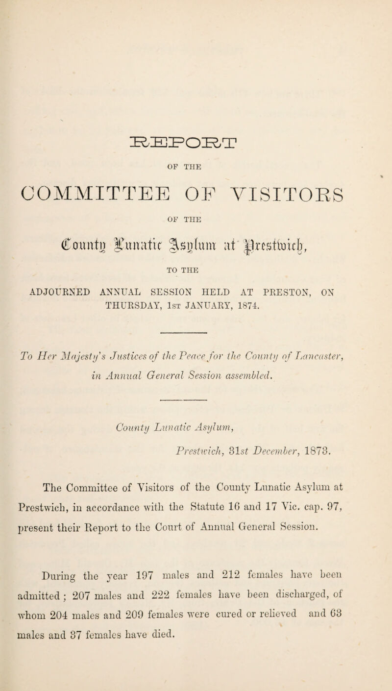 OF THE COMMITTEE OF VISITORS OF THE County I’unatic Asnhuu at presume!), TO THE ADJOURNED ANNUAL SESSION HELD AT PRESTON, ON THURSDAY, 1st JANUARY, 1874. To Her Majesty's Justices of the Peace for the County of Lancaster, in Annual General Session assembled. County Lunatic Asylum, Prestwick, 31.sf December, 1873. The Committee of Visitors of the County Lunatic Asylum at Prestwich, in accordance with the Statute 1G and 17 Vic. cap. 97, present their Report to the Court of Annual General Session. During the year 197 males and 212 females have been admitted ; 207 males and 222 females have been discharged, of whom 204 males and 209 females were cured or relieved and G3 males and 37 females have died.