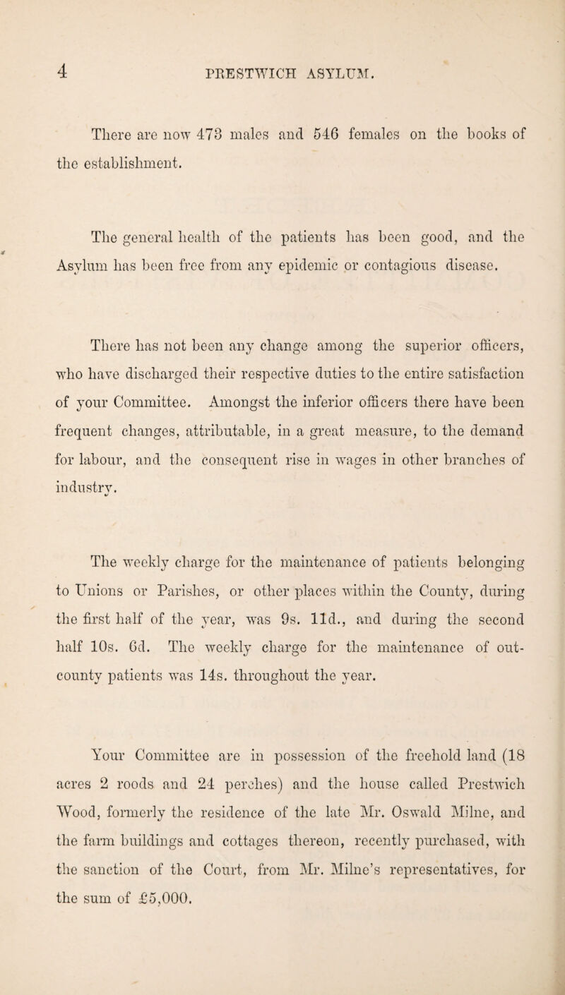 There are now 473 males and 546 females on the books of the establishment. The general health of the patients has been good, and the Asylum has been free from any epidemic or contagious disease. There has not been any change among the superior officers, who have discharged their respective duties to the entire satisfaction of your Committee. Amongst the inferior officers there have been frequent changes, attributable, in a great measure, to the demand for labour, and the consequent rise in vTages in other branches of industrv. V The weekly charge for the maintenance of patients belonging to Unions or Parishes, or other places within the County, during the first half of the year, was 9s. lid., and during the second half 10s. 6d. The weekly charge for the maintenance of out- county patients was 14s. throughout the year. Your Committee are in possession of the freehold land (18 acres 2 roods and 24 perches) and the house called Prestwich Wood, formerly the residence of the late Mr. Oswald Milne, and the farm buildings and cottages thereon, recently purchased, with the sanction of the Court, from Mr. Milne’s representatives, for the sum of £5,000.