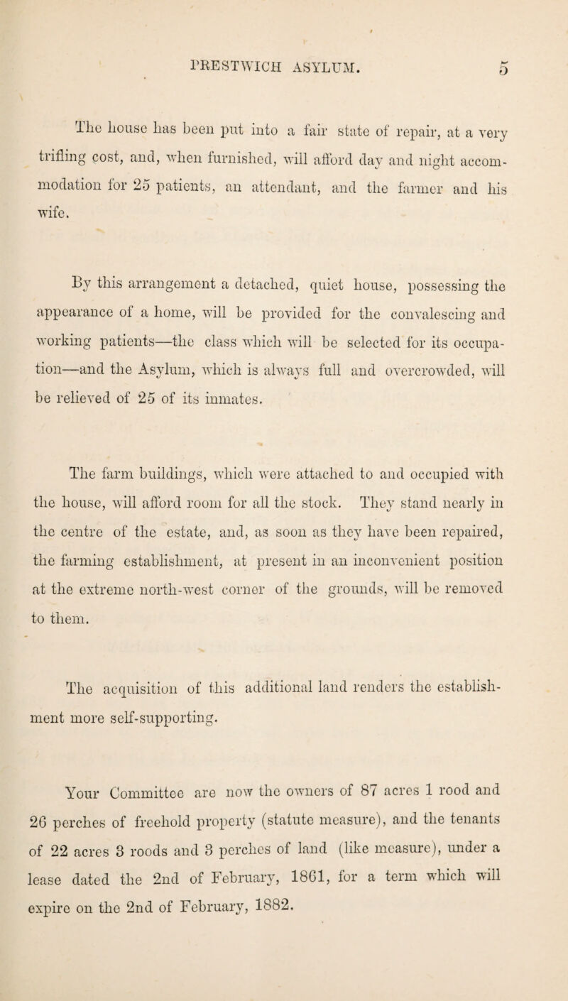 D llio house has been put into a fair state of repair, at a very trifling cost, and, when furnished, will afford day and night accom¬ modation for 2d patients, an attendant, and the farmer and his wife. By this arrangement a detached, quiet house, possessing the appearance of a home, will he provided for the convalescing and working patients—the class which will he selected for its occupa¬ tion—and the Asylum, which is always full and overcrowded, will be relieved of 25 of its inmates. The farm buildings, which were attached to and occupied with the house, will afford room for all the stock. They stand nearly in the centre of the estate, and, as soon as they have been repaired, the farming establishment, at present in an inconvenient position at the extreme north-west corner of the grounds, will be removed to them. The acquisition of this additional land renders the establish¬ ment more self-supporting. Your Committee are now the owners of 87 acres 1 rood and 26 perches of freehold property (statute measure), and the tenants of 22 acres 3 roods and 3 perches of land (like measure), under a lease dated the 2nd of February, 1861, for a term which will expire on the 2nd of February, 1882.