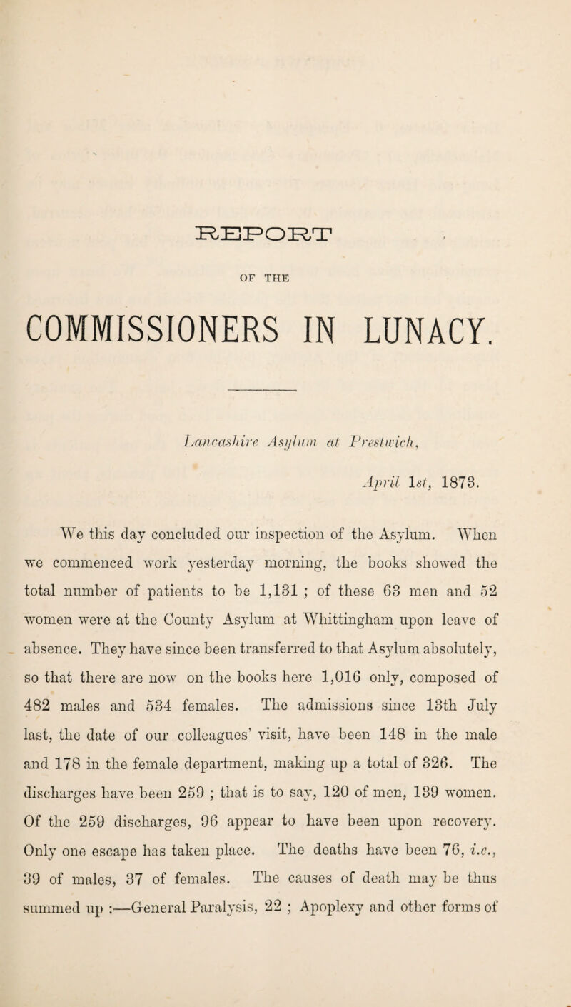 OF THE COMMISSIONERS IN LUNACY. Lancashire Asylum at Prestwick, April 1st, 1873. We this day concluded our inspection of the Asylum. When we commenced work yesterday morning, the books showed the total number of patients to he 1,131 ; of these G3 men and 52 women were at the County Asylum at Whittingham upon leave of absence. They have since been transferred to that Asylum absolutely, so that there are now on the books here 1,01G only, composed of 482 males and 534 females. The admissions since 13th July last, the date of our colleagues' visit, have been 148 in the male and 178 in the female department, making up a total of 32G. The discharges have been 259 ; that is to say, 120 of men, 139 women. Of the 259 discharges, 9G appear to have been upon recovery. Only one escape has taken place. The deaths have been 76, i.c., 39 of males, 37 of females. The causes of death may be thus summed up -.-—G eneral Paralysis, 22 ; Apoplexy and other forms of