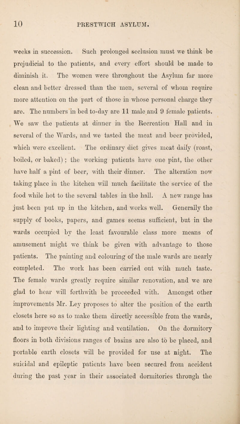 weeks in succession. Such prolonged seclusion must we think be prejudicial to the patients, and every effort should be made to diminish it. The women were throughout the Asylum far more clean and better dressed than the men, several of whom require more attention on the part of those in whose personal charge they are. The numbers in bed to-day are 11 male and 9 female patients. We saw the patients at dinner in the Recreation Hall and in several of the Wards, and we tasted the meat and beer provided, which were excellent. The ordinary diet gives meat daily (roast, boiled, or baked) ; the working patients have one pint, the other have half a pint of beer, with their dinner. The alteration now taking place in the kitchen will much facilitate the service of the food while hot to the several tables in the hall. A new range has just been put up in the kitchen, and works well. Generally the supply of books, papers, and games seems sufficient, but in the wards occupied by the least favourable class more means of amusement might we think be given with advantage to those patients. The painting and colouring of the male wards are nearly completed. The work has been carried out with much taste. The female wards greatly require similar renovation, and we are glad to hear will forthwith be proceeded with. Amongst other improvements Mr. Ley proposes to alter the position of the earth closets here so as to make them directly accessible from the wards, and to improve their lighting and ventilation. On the dormitory floors in both divisions ranges of basins are also to be placed, and portable earth closets will be provided for use at night. The suicidal and epileptic patients have been secured from accident during the past year in their associated dormitories through the