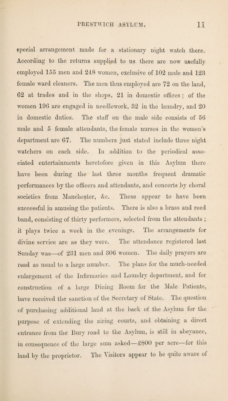special arrangement made for a stationary night watch there. According to the returns supplied to us there are now usefully employed 155 men and 248 women, exclusive of 102 male and 123 female ward cleaners. The men thus employed are 72 on the land, 62 at trades and in the shops, 21 in domestic offices : of the women 196 are engaged in needlework, 32 in the laundry, and 20 in domestic duties. The staff on the male side consists of 56 male and 5 female attendants, the female nurses in the women’s department are 67. The numbers just stated include three night watchers on each side. In addition to the periodical asso¬ ciated entertainments heretofore given in this Asylum there have been during the last three months frequent dramatic performances by the officers and attendants, and concerts by choral societies from Manchester, &c. These appear to have been successful in amusing the patients. There is also a brass and reed band, consisting of thirty performers, selected from the attendants ; it plays twice a week in the evenings. The arrangements for divine service are as they were. The attendance registered last Sunday was—of 281 men and 306 women. The daily prayers are read as usual to a large number. The plans for the much-needed enlargement of the Infirmaries and Laundry department, and lor construction of a large Dining Room lor the Male Patients, have received the sanction ol the Secretary ol State. The question of purchasing additional land at the back ol the Asylum for the purpose of extending the airing courts, and obtaining a direct entrance from the Bury road to the Asylum, is still in abeyance, in consequence of the large sum asked—T800 per acre lor this land by the proprietor. The Visitors appear to be quite aware ol