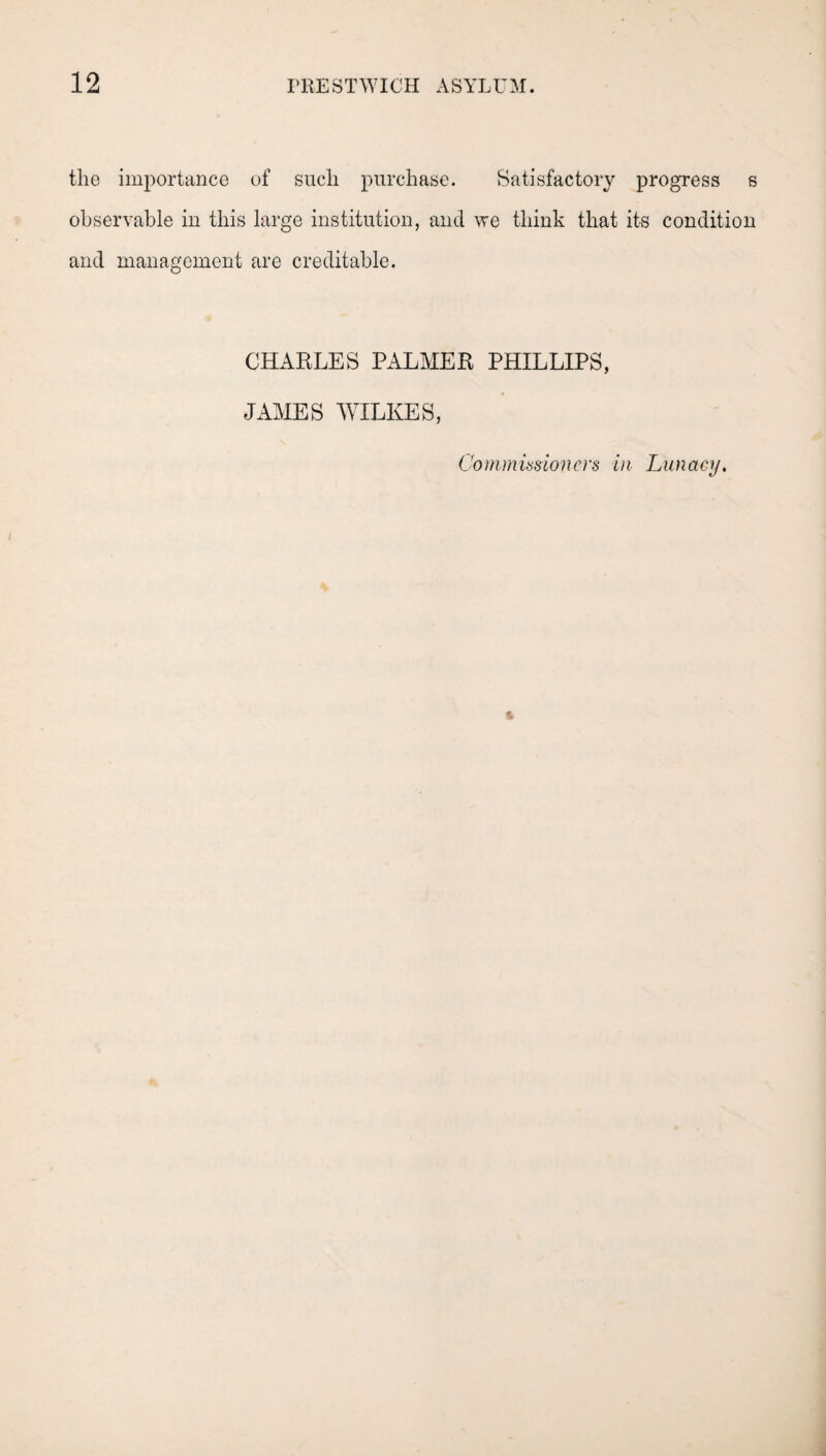 the importance of such purchase. Satisfactory progress s observable in this large institution, and we think that its condition and management are creditable. CHARLES PALMER PHILLIPS, JAMES WILKES, Commissioners in Lunacy.